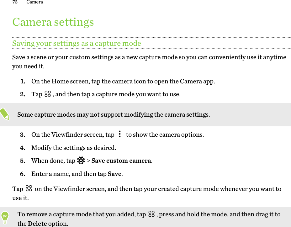 Camera settingsSaving your settings as a capture modeSave a scene or your custom settings as a new capture mode so you can conveniently use it anytimeyou need it.1. On the Home screen, tap the camera icon to open the Camera app.2. Tap  , and then tap a capture mode you want to use. Some capture modes may not support modifying the camera settings.3. On the Viewfinder screen, tap   to show the camera options.4. Modify the settings as desired.5. When done, tap   &gt; Save custom camera.6. Enter a name, and then tap Save.Tap   on the Viewfinder screen, and then tap your created capture mode whenever you want touse it.To remove a capture mode that you added, tap  , press and hold the mode, and then drag it tothe Delete option.73 Camera