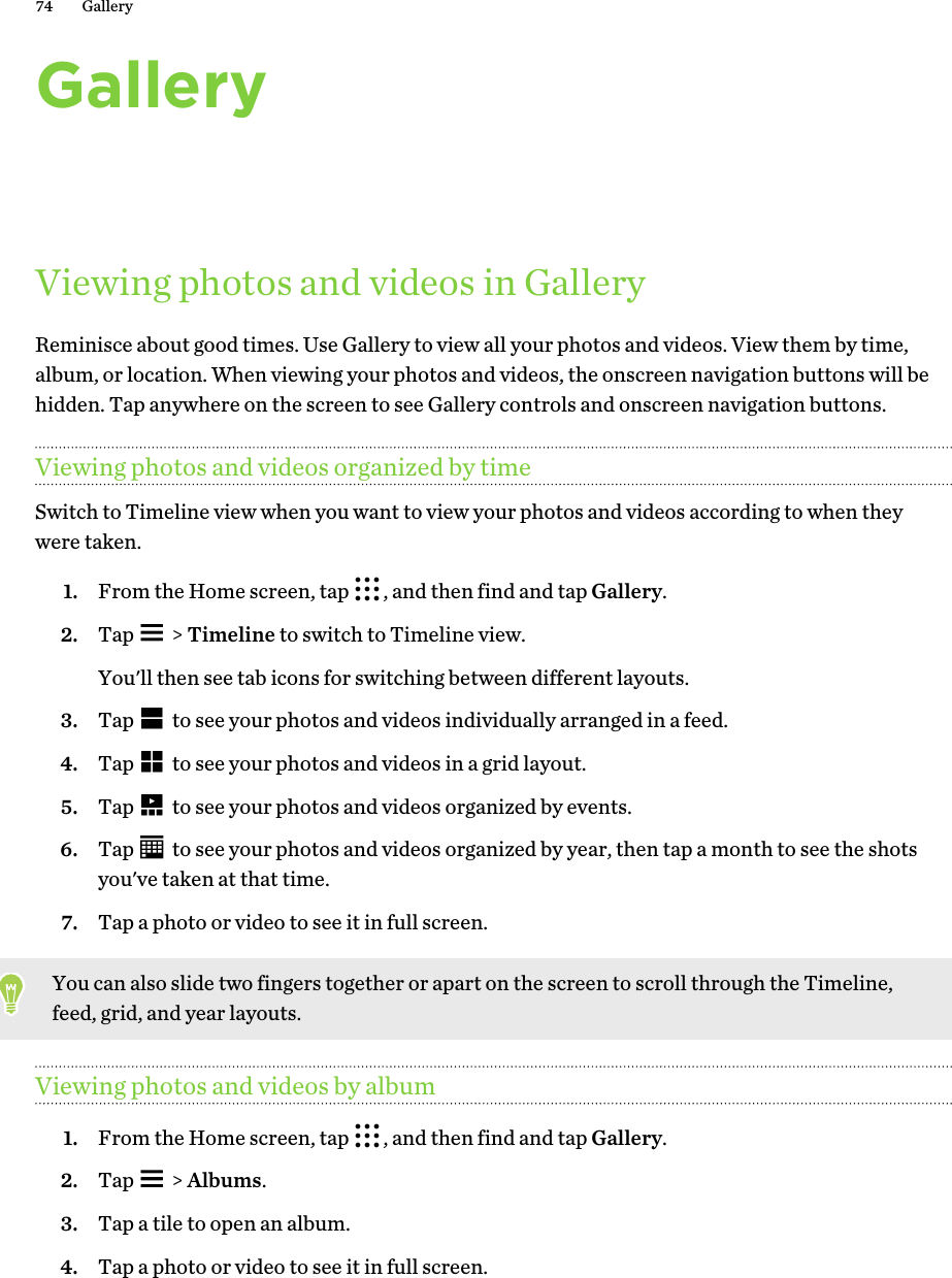 GalleryViewing photos and videos in GalleryReminisce about good times. Use Gallery to view all your photos and videos. View them by time,album, or location. When viewing your photos and videos, the onscreen navigation buttons will behidden. Tap anywhere on the screen to see Gallery controls and onscreen navigation buttons.Viewing photos and videos organized by timeSwitch to Timeline view when you want to view your photos and videos according to when theywere taken.1. From the Home screen, tap  , and then find and tap Gallery.2. Tap   &gt; Timeline to switch to Timeline view. You&apos;ll then see tab icons for switching between different layouts.3. Tap   to see your photos and videos individually arranged in a feed.4. Tap   to see your photos and videos in a grid layout.5. Tap   to see your photos and videos organized by events.6. Tap   to see your photos and videos organized by year, then tap a month to see the shotsyou&apos;ve taken at that time.7. Tap a photo or video to see it in full screen.You can also slide two fingers together or apart on the screen to scroll through the Timeline,feed, grid, and year layouts.Viewing photos and videos by album1. From the Home screen, tap  , and then find and tap Gallery.2. Tap   &gt; Albums.3. Tap a tile to open an album.4. Tap a photo or video to see it in full screen.74 Gallery