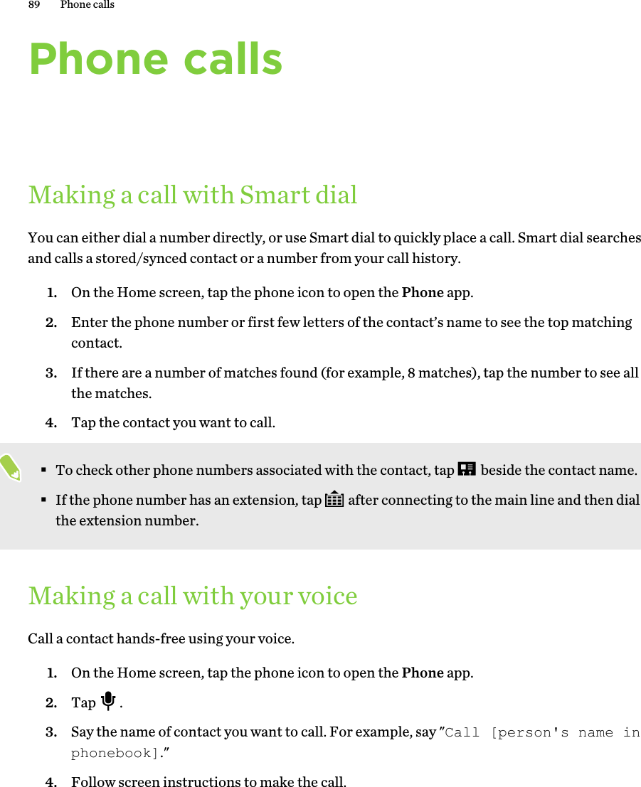 Phone callsMaking a call with Smart dialYou can either dial a number directly, or use Smart dial to quickly place a call. Smart dial searchesand calls a stored/synced contact or a number from your call history.1. On the Home screen, tap the phone icon to open the Phone app.2. Enter the phone number or first few letters of the contact’s name to see the top matchingcontact.3. If there are a number of matches found (for example, 8 matches), tap the number to see allthe matches.4. Tap the contact you want to call. §To check other phone numbers associated with the contact, tap   beside the contact name.§If the phone number has an extension, tap   after connecting to the main line and then dialthe extension number.Making a call with your voiceCall a contact hands-free using your voice.1. On the Home screen, tap the phone icon to open the Phone app.2. Tap  .3. Say the name of contact you want to call. For example, say &quot;Call [person&apos;s name inphonebook].&quot;4. Follow screen instructions to make the call.89 Phone calls