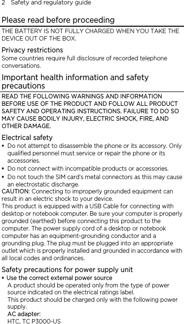2    Safety and regulatory guide Please read before proceeding THE BATTERY IS NOT FULLY CHARGED WHEN YOU TAKE THE DEVICE OUT OF THE BOX. Privacy restrictions Some countries require full disclosure of recorded telephone conversations. Important health information and safety precautions READ THE FOLLOWING WARNINGS AND INFORMATION BEFORE USE OF THE PRODUCT AND FOLLOW ALL PRODUCT SAFETY AND OPERATING INSTRUCTIONS. FAILURE TO DO SO MAY CAUSE BODILY INJURY, ELECTRIC SHOCK, FIRE, AND OTHER DAMAGE. Electrical safety  Do not attempt to disassemble the phone or its accessory. Only qualified personnel must service or repair the phone or its accessories.  Do not connect with incompatible products or accessories.  Do not touch the SIM card’s metal connectors as this may cause an electrostatic discharge. CAUTION: Connecting to improperly grounded equipment can result in an electric shock to your device. This product is equipped with a USB Cable for connecting with desktop or notebook computer. Be sure your computer is properly grounded (earthed) before connecting this product to the computer. The power supply cord of a desktop or notebook computer has an equipment-grounding conductor and a grounding plug. The plug must be plugged into an appropriate outlet which is properly installed and grounded in accordance with all local codes and ordinances. Safety precautions for power supply unit  Use the correct external power source A product should be operated only from the type of power source indicated on the electrical ratings label.   This product should be charged only with the following power supply. AC adapter: HTC, TC P3000-US 