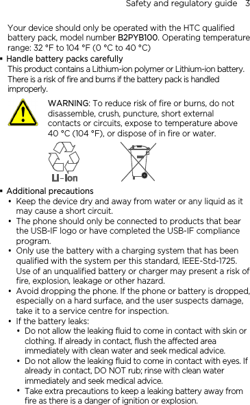 Safety and regulatory guide    3 Your device should only be operated with the HTC qualified battery pack, model number B2PYB100. Operating temperature range: 32 °F to 104 °F (0 °C to 40 °C)  Handle battery packs carefully This product contains a Lithium-ion polymer or Lithium-ion battery. There is a risk of fire and burns if the battery pack is handled improperly.    WARNING: To reduce risk of fire or burns, do not disassemble, crush, puncture, short external contacts or circuits, expose to temperature above 40 °C (104 °F), or dispose of in fire or water.   Additional precautions  Keep the device dry and away from water or any liquid as it may cause a short circuit.  The phone should only be connected to products that bear the USB-IF logo or have completed the USB-IF compliance program.  Only use the battery with a charging system that has been qualified with the system per this standard, IEEE-Std-1725. Use of an unqualified battery or charger may present a risk of fire, explosion, leakage or other hazard.  Avoid dropping the phone. If the phone or battery is dropped, especially on a hard surface, and the user suspects damage, take it to a service centre for inspection.  If the battery leaks:    Do not allow the leaking fluid to come in contact with skin or clothing. If already in contact, flush the affected area immediately with clean water and seek medical advice.    Do not allow the leaking fluid to come in contact with eyes. If already in contact, DO NOT rub; rinse with clean water immediately and seek medical advice.    Take extra precautions to keep a leaking battery away from fire as there is a danger of ignition or explosion.   