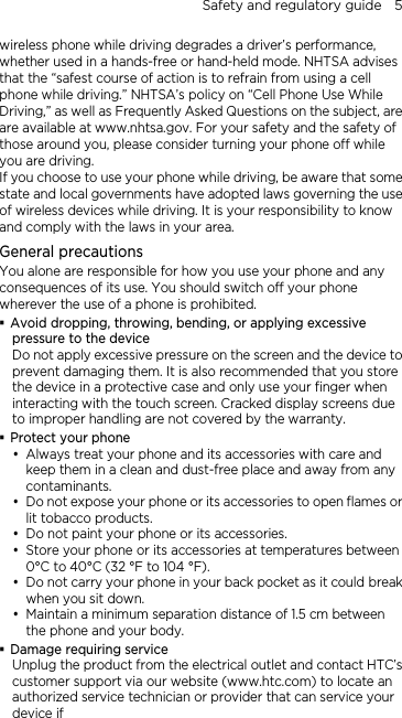 Safety and regulatory guide    5 wireless phone while driving degrades a driver’s performance, whether used in a hands-free or hand-held mode. NHTSA advises that the “safest course of action is to refrain from using a cell phone while driving.” NHTSA’s policy on “Cell Phone Use While Driving,” as well as Frequently Asked Questions on the subject, are are available at www.nhtsa.gov. For your safety and the safety of those around you, please consider turning your phone off while you are driving.   If you choose to use your phone while driving, be aware that some state and local governments have adopted laws governing the use of wireless devices while driving. It is your responsibility to know and comply with the laws in your area.  General precautions You alone are responsible for how you use your phone and any consequences of its use. You should switch off your phone wherever the use of a phone is prohibited.  Avoid dropping, throwing, bending, or applying excessive pressure to the device Do not apply excessive pressure on the screen and the device to prevent damaging them. It is also recommended that you store the device in a protective case and only use your finger when interacting with the touch screen. Cracked display screens due to improper handling are not covered by the warranty.  Protect your phone  Always treat your phone and its accessories with care and keep them in a clean and dust-free place and away from any contaminants.  Do not expose your phone or its accessories to open flames or lit tobacco products.  Do not paint your phone or its accessories.  Store your phone or its accessories at temperatures between 0°C to 40°C (32 °F to 104 °F).  Do not carry your phone in your back pocket as it could break when you sit down.    Maintain a minimum separation distance of 1.5 cm between the phone and your body.  Damage requiring service Unplug the product from the electrical outlet and contact HTC’s customer support via our website (www.htc.com) to locate an authorized service technician or provider that can service your device if 