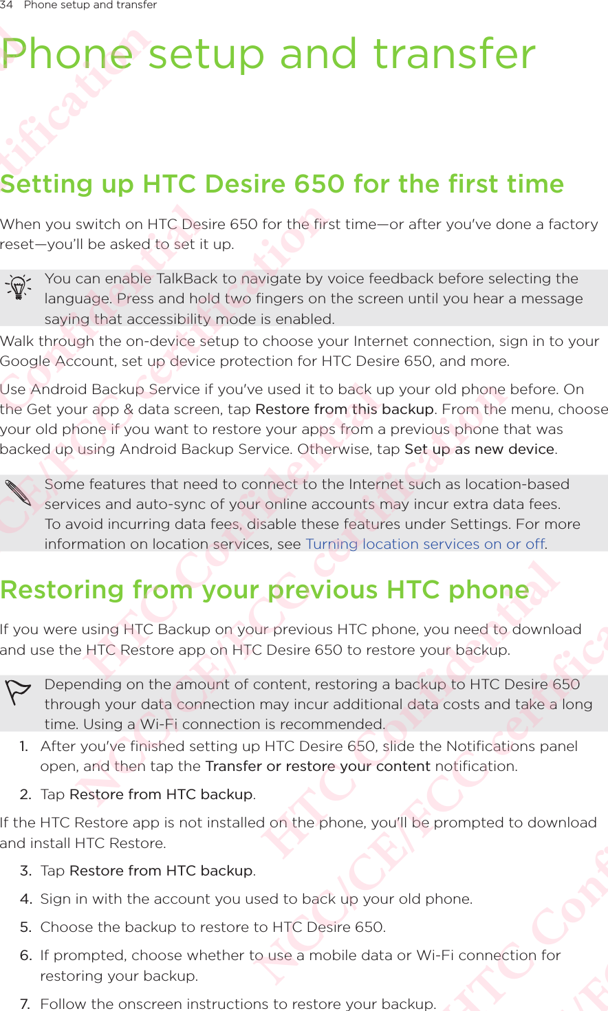 34 Phone setup and transferPhone setup and transferSetting up HTC Desire 650 for the first timeWhen you switch on HTC Desire 650 for the first time—or after you&apos;ve done a factory reset—you’ll be asked to set it up. You can enable TalkBack to navigate by voice feedback before selecting the language. Press and hold two fingers on the screen until you hear a message saying that accessibility mode is enabled. Walk through the on-device setup to choose your Internet connection, sign in to your Google Account, set up device protection for HTC Desire 650, and more. Use Android Backup Service if you&apos;ve used it to back up your old phone before. On the Get your app &amp; data screen, tap Restore from this backup. From the menu, choose your old phone if you want to restore your apps from a previous phone that was backed up using Android Backup Service. Otherwise, tap Set up as new device. Some features that need to connect to the Internet such as location-based services and auto-sync of your online accounts may incur extra data fees. To avoid incurring data fees, disable these features under Settings. For more information on location services, see Turning location services on or off. Restoring from your previous HTC phoneIf you were using HTC Backup on your previous HTC phone, you need to download and use the HTC Restore app on HTC Desire 650 to restore your backup. Depending on the amount of content, restoring a backup to HTC Desire 650 through your data connection may incur additional data costs and take a long time. Using a Wi-Fi connection is recommended. 1.  After you&apos;ve finished setting up HTC Desire 650, slide the Notifications panel open, and then tap the Transfer or restore your content notification.2.  Tap Restore from HTC backup.If the HTC Restore app is not installed on the phone, you&apos;ll be prompted to download and install HTC Restore.3.  Tap Restore from HTC backup.4.  Sign in with the account you used to back up your old phone.5.  Choose the backup to restore to HTC Desire 650. 6.  If prompted, choose whether to use a mobile data or Wi-Fi connection for restoring your backup. 7.  Follow the onscreen instructions to restore your backup. HTC Confidential NCC/CE/FCC certification  HTC Confidential NCC/CE/FCC certification  HTC Confidential NCC/CE/FCC certification  HTC Confidential NCC/CE/FCC certification  HTC Confidential NCC/CE/FCC certification