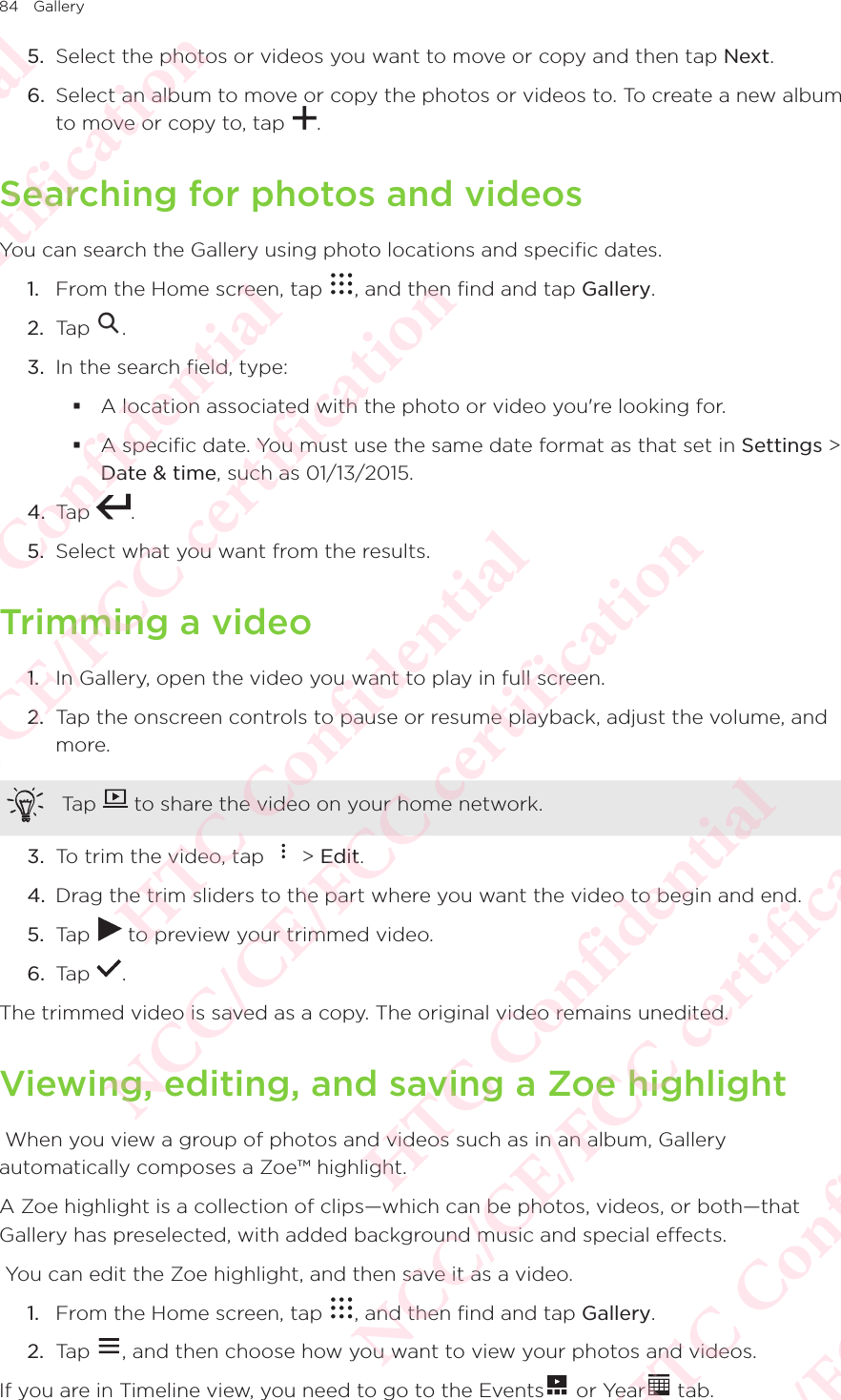 84 Gallery5.  Select the photos or videos you want to move or copy and then tap Next. 6.  Select an album to move or copy the photos or videos to. To create a new album to move or copy to, tap  . Searching for photos and videosYou can search the Gallery using photo locations and specific dates. 1.  From the Home screen, tap  , and then find and tap Gallery. 2.  Tap  . 3.  In the search field, type:  A location associated with the photo or video you&apos;re looking for.  A specific date. You must use the same date format as that set in Settings &gt; Date &amp; time, such as 01/13/2015. 4.  Tap  . 5.  Select what you want from the results. Trimming a video1.  In Gallery, open the video you want to play in full screen. 2.  Tap the onscreen controls to pause or resume playback, adjust the volume, and more. Tap   to share the video on your home network. 3.  To trim the video, tap   &gt; Edit. 4.  Drag the trim sliders to the part where you want the video to begin and end. 5.  Tap   to preview your trimmed video. 6.  Tap  . The trimmed video is saved as a copy. The original video remains unedited. Viewing, editing, and saving a Zoe highlight When you view a group of photos and videos such as in an album, Gallery automatically composes a Zoe™ highlight. A Zoe highlight is a collection of clips—which can be photos, videos, or both—that Gallery has preselected, with added background music and special effects.  You can edit the Zoe highlight, and then save it as a video. 1.  From the Home screen, tap  , and then find and tap Gallery. 2.  Tap  , and then choose how you want to view your photos and videos. If you are in Timeline view, you need to go to the Events  or Year  tab. HTC Confidential NCC/CE/FCC certification  HTC Confidential NCC/CE/FCC certification  HTC Confidential NCC/CE/FCC certification  HTC Confidential NCC/CE/FCC certification  HTC Confidential NCC/CE/FCC certification