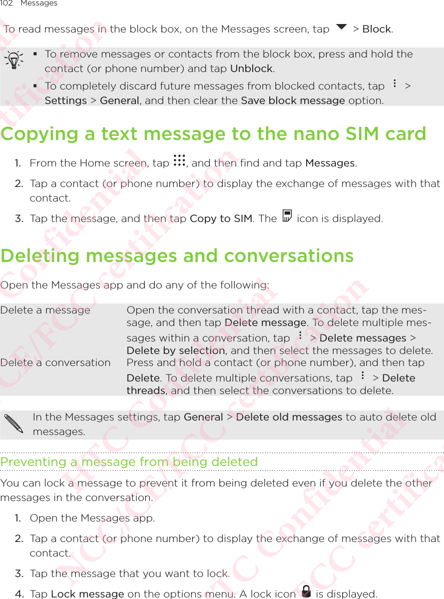 102 Messages To read messages in the block box, on the Messages screen, tap   &gt; Block.  To remove messages or contacts from the block box, press and hold the contact (or phone number) and tap Unblock.  To completely discard future messages from blocked contacts, tap   &gt; Settings &gt; General, and then clear the Save block message option. Copying a text message to the nano SIM card1.  From the Home screen, tap  , and then find and tap Messages. 2.  Tap a contact (or phone number) to display the exchange of messages with that contact. 3.  Tap the message, and then tap Copy to SIM. The   icon is displayed. Deleting messages and conversationsOpen the Messages app and do any of the following: Delete a message Open the conversation thread with a contact, tap the mes-sage, and then tap Delete message. To delete multiple mes-sages within a conversation, tap   &gt; Delete messages &gt; Delete by selection, and then select the messages to delete. Delete a conversation Press and hold a contact (or phone number), and then tap Delete. To delete multiple conversations, tap   &gt; Delete threads, and then select the conversations to delete. In the Messages settings, tap General &gt; Delete old messages to auto delete old messages. Preventing a message from being deletedYou can lock a message to prevent it from being deleted even if you delete the other messages in the conversation. 1.  Open the Messages app. 2.  Tap a contact (or phone number) to display the exchange of messages with that contact. 3.  Tap the message that you want to lock. 4.  Tap Lock message on the options menu. A lock icon   is displayed. HTC Confidential NCC/CE/FCC certification  HTC Confidential NCC/CE/FCC certification  HTC Confidential NCC/CE/FCC certification  HTC Confidential NCC/CE/FCC certification  HTC Confidential NCC/CE/FCC certification