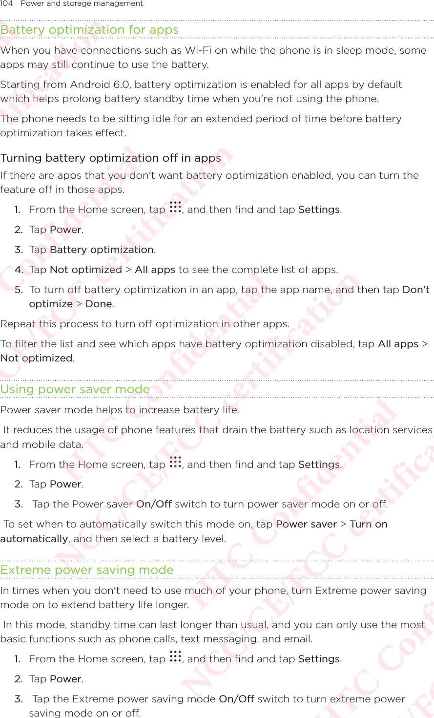 104 Power and storage managementBattery optimization for appsWhen you have connections such as Wi-Fi on while the phone is in sleep mode, some apps may still continue to use the battery. Starting from Android 6.0, battery optimization is enabled for all apps by default which helps prolong battery standby time when you&apos;re not using the phone. The phone needs to be sitting idle for an extended period of time before battery optimization takes effect. Turning battery optimization off in appsIf there are apps that you don&apos;t want battery optimization enabled, you can turn the feature off in those apps. 1.  From the Home screen, tap  , and then find and tap Settings. 2.  Tap Power.3.  Tap Battery optimization. 4.  Tap Not optimized &gt; All apps to see the complete list of apps. 5.  To turn off battery optimization in an app, tap the app name, and then tap Don&apos;t optimize &gt; Done. Repeat this process to turn off optimization in other apps. To filter the list and see which apps have battery optimization disabled, tap All apps &gt; Not optimized.Using power saver modePower saver mode helps to increase battery life.  It reduces the usage of phone features that drain the battery such as location services and mobile data. 1.  From the Home screen, tap  , and then find and tap Settings. 2.  Tap Power.3.   Tap the Power saver On/Off switch to turn power saver mode on or off.  To set when to automatically switch this mode on, tap Power saver &gt; Turn on automatically, and then select a battery level. Extreme power saving modeIn times when you don&apos;t need to use much of your phone, turn Extreme power saving mode on to extend battery life longer.  In this mode, standby time can last longer than usual, and you can only use the most basic functions such as phone calls, text messaging, and email. 1.  From the Home screen, tap  , and then find and tap Settings. 2.  Tap Power.3.   Tap the Extreme power saving mode On/Off switch to turn extreme power saving mode on or off. HTC Confidential NCC/CE/FCC certification  HTC Confidential NCC/CE/FCC certification  HTC Confidential NCC/CE/FCC certification  HTC Confidential NCC/CE/FCC certification  HTC Confidential NCC/CE/FCC certification