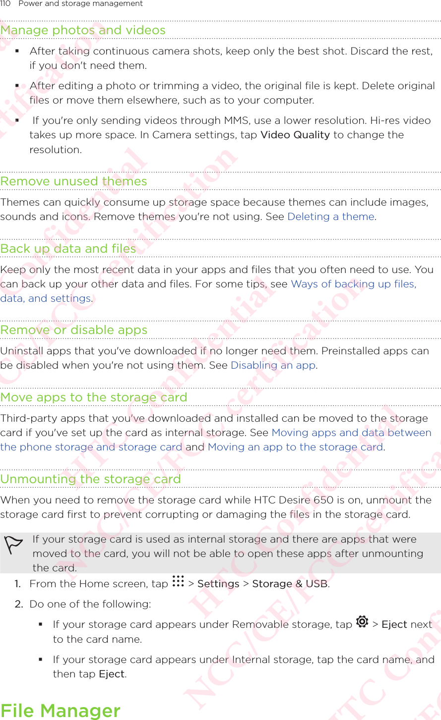 110 Power and storage managementManage photos and videos After taking continuous camera shots, keep only the best shot. Discard the rest, if you don&apos;t need them.  After editing a photo or trimming a video, the original file is kept. Delete original files or move them elsewhere, such as to your computer.   If you&apos;re only sending videos through MMS, use a lower resolution. Hi-res video takes up more space. In Camera settings, tap Video Quality to change the resolution. Remove unused themesThemes can quickly consume up storage space because themes can include images, sounds and icons. Remove themes you&apos;re not using. See Deleting a theme. Back up data and filesKeep only the most recent data in your apps and files that you often need to use. You can back up your other data and files. For some tips, see Ways of backing up files, data, and settings. Remove or disable appsUninstall apps that you&apos;ve downloaded if no longer need them. Preinstalled apps can be disabled when you&apos;re not using them. See Disabling an app. Move apps to the storage cardThird-party apps that you&apos;ve downloaded and installed can be moved to the storage card if you&apos;ve set up the card as internal storage. See Moving apps and data between the phone storage and storage card and Moving an app to the storage card. Unmounting the storage cardWhen you need to remove the storage card while HTC Desire 650 is on, unmount the storage card first to prevent corrupting or damaging the files in the storage card. If your storage card is used as internal storage and there are apps that were moved to the card, you will not be able to open these apps after unmounting the card. 1.  From the Home screen, tap   &gt; Settings &gt; Storage &amp; USB.2.  Do one of the following:  If your storage card appears under Removable storage, tap   &gt; Eject next to the card name.  If your storage card appears under Internal storage, tap the card name, and then tap Eject.File ManagerHTC Confidential NCC/CE/FCC certification  HTC Confidential NCC/CE/FCC certification  HTC Confidential NCC/CE/FCC certification  HTC Confidential NCC/CE/FCC certification  HTC Confidential NCC/CE/FCC certification