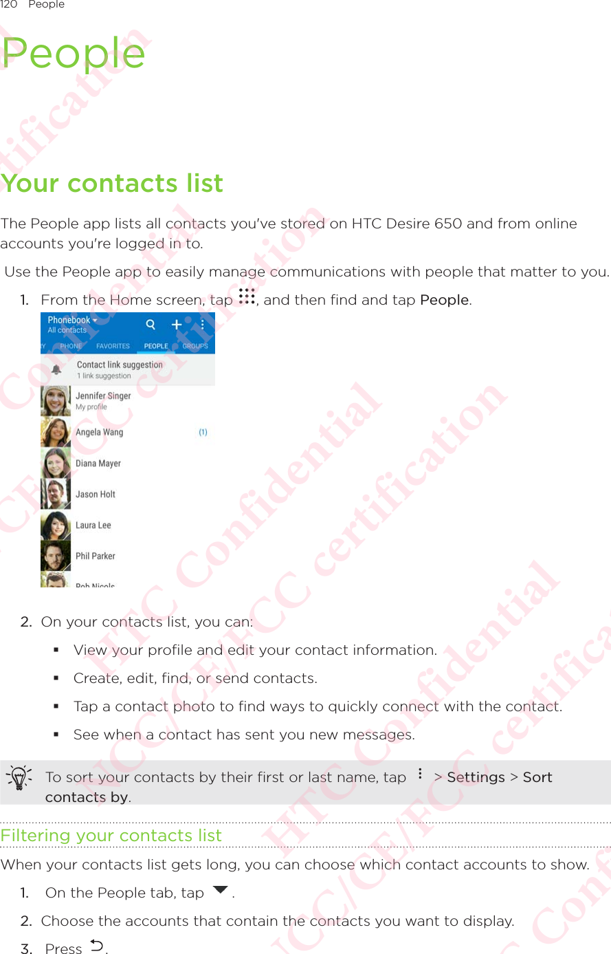 120 PeoplePeopleYour contacts listThe People app lists all contacts you&apos;ve stored on HTC Desire 650 and from online accounts you&apos;re logged in to.  Use the People app to easily manage communications with people that matter to you. 1.  From the Home screen, tap  , and then find and tap People.  2.  On your contacts list, you can:  View your profile and edit your contact information.  Create, edit, find, or send contacts.  Tap a contact photo to find ways to quickly connect with the contact.  See when a contact has sent you new messages. To sort your contacts by their first or last name, tap   &gt; Settings &gt; Sort contacts by. Filtering your contacts listWhen your contacts list gets long, you can choose which contact accounts to show. 1.   On the People tab, tap  . 2.  Choose the accounts that contain the contacts you want to display. 3.   Press  . HTC Confidential NCC/CE/FCC certification  HTC Confidential NCC/CE/FCC certification  HTC Confidential NCC/CE/FCC certification  HTC Confidential NCC/CE/FCC certification  HTC Confidential NCC/CE/FCC certification