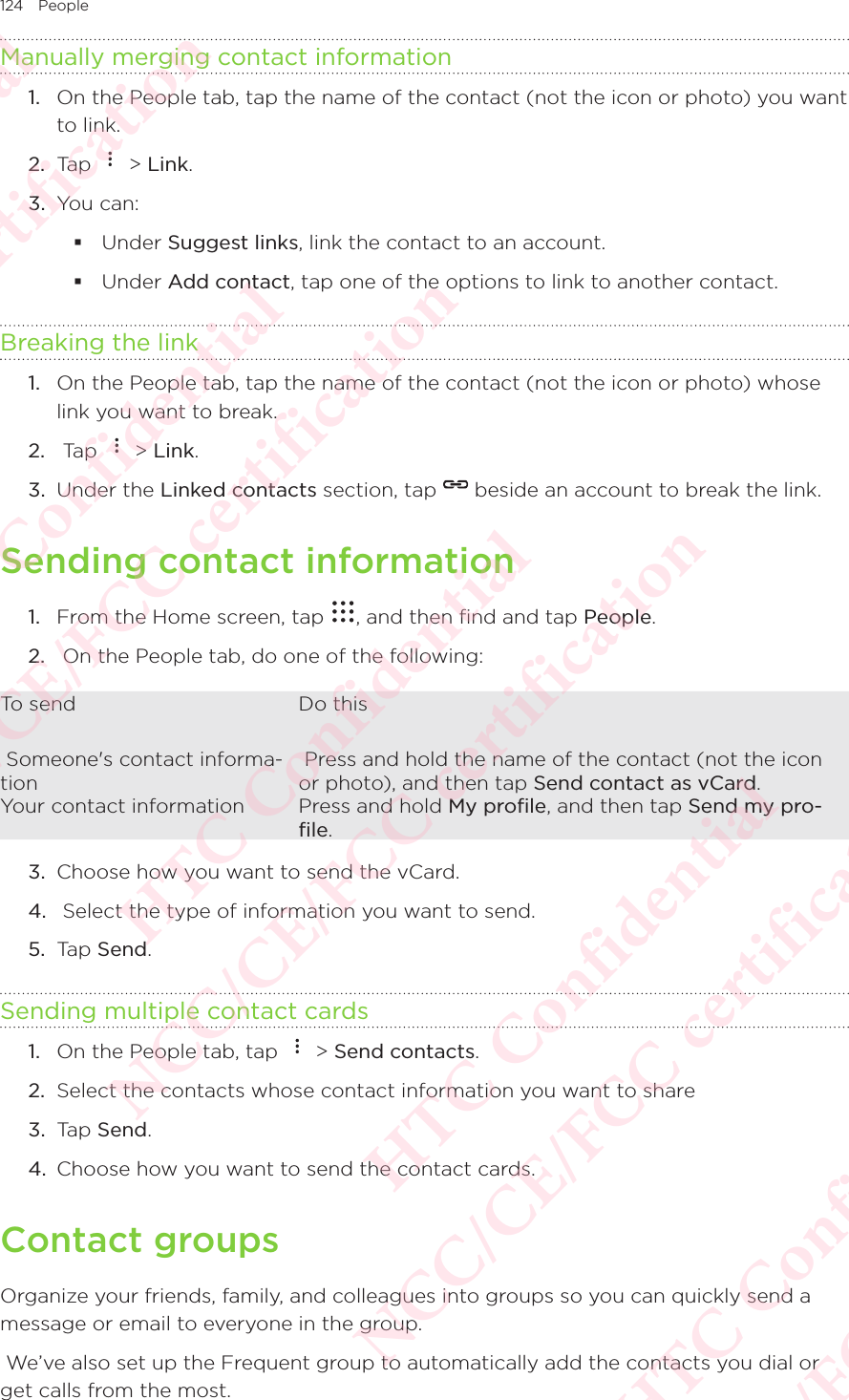 124 PeopleManually merging contact information1.  On the People tab, tap the name of the contact (not the icon or photo) you want to link. 2.  Tap   &gt; Link. 3.  You can:  Under Suggest links, link the contact to an account.  Under Add contact, tap one of the options to link to another contact. Breaking the link1.  On the People tab, tap the name of the contact (not the icon or photo) whose link you want to break. 2.   Tap   &gt; Link. 3.  Under the Linked contacts section, tap   beside an account to break the link. Sending contact information1.  From the Home screen, tap  , and then find and tap People. 2.   On the People tab, do one of the following: To send  Do this Someone&apos;s contact informa-tion Press and hold the name of the contact (not the icon or photo), and then tap Send contact as vCard.Your contact information Press and hold My proﬁle, and then tap Send my pro-ﬁle. 3.  Choose how you want to send the vCard. 4.   Select the type of information you want to send. 5.  Tap Send. Sending multiple contact cards1.  On the People tab, tap   &gt; Send contacts. 2.  Select the contacts whose contact information you want to share 3.  Tap Send. 4.  Choose how you want to send the contact cards. Contact groupsOrganize your friends, family, and colleagues into groups so you can quickly send a message or email to everyone in the group.  We’ve also set up the Frequent group to automatically add the contacts you dial or get calls from the most. HTC Confidential NCC/CE/FCC certification  HTC Confidential NCC/CE/FCC certification  HTC Confidential NCC/CE/FCC certification  HTC Confidential NCC/CE/FCC certification  HTC Confidential NCC/CE/FCC certification