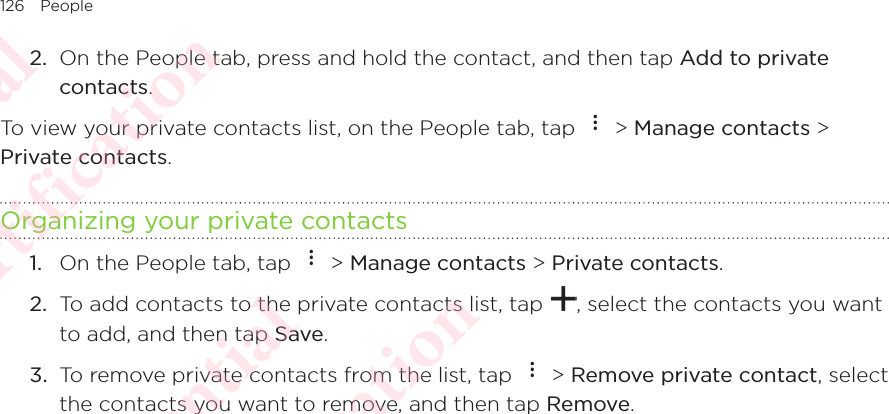 126 People2.  On the People tab, press and hold the contact, and then tap Add to private contacts. To view your private contacts list, on the People tab, tap   &gt; Manage contacts &gt; Private contacts. Organizing your private contacts1.  On the People tab, tap   &gt; Manage contacts &gt; Private contacts. 2.  To add contacts to the private contacts list, tap  , select the contacts you want to add, and then tap Save. 3.  To remove private contacts from the list, tap   &gt; Remove private contact, select the contacts you want to remove, and then tap Remove. HTC Confidential NCC/CE/FCC certification  HTC Confidential NCC/CE/FCC certification  HTC Confidential NCC/CE/FCC certification  HTC Confidential NCC/CE/FCC certification  HTC Confidential NCC/CE/FCC certification