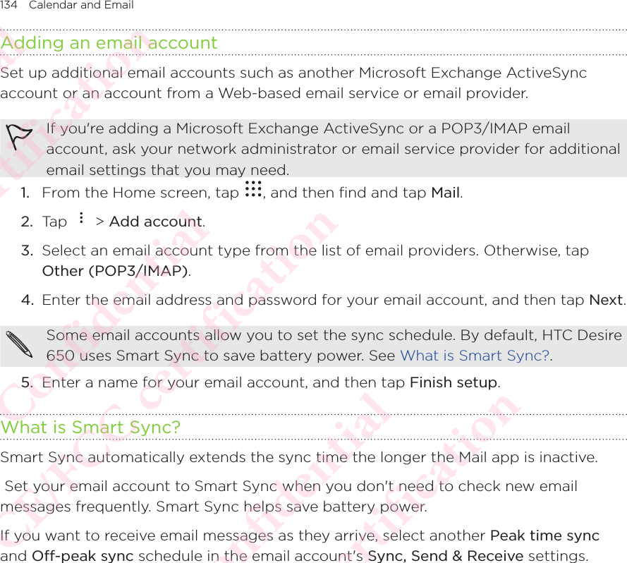 134 Calendar and Email Adding an email accountSet up additional email accounts such as another Microsoft Exchange ActiveSync account or an account from a Web-based email service or email provider. If you&apos;re adding a Microsoft Exchange ActiveSync or a POP3/IMAP email account, ask your network administrator or email service provider for additional email settings that you may need. 1.  From the Home screen, tap  , and then find and tap Mail. 2.  Tap   &gt; Add account. 3.  Select an email account type from the list of email providers. Otherwise, tap Other (POP3/IMAP). 4.  Enter the email address and password for your email account, and then tap Next. Some email accounts allow you to set the sync schedule. By default, HTC Desire 650 uses Smart Sync to save battery power. See What is Smart Sync?. 5.  Enter a name for your email account, and then tap Finish setup. What is Smart Sync?Smart Sync automatically extends the sync time the longer the Mail app is inactive.  Set your email account to Smart Sync when you don&apos;t need to check new email messages frequently. Smart Sync helps save battery power. If you want to receive email messages as they arrive, select another Peak time sync and Off-peak sync schedule in the email account&apos;s Sync, Send &amp; Receive settings. HTC Confidential NCC/CE/FCC certification  HTC Confidential NCC/CE/FCC certification  HTC Confidential NCC/CE/FCC certification  HTC Confidential NCC/CE/FCC certification  HTC Confidential NCC/CE/FCC certification