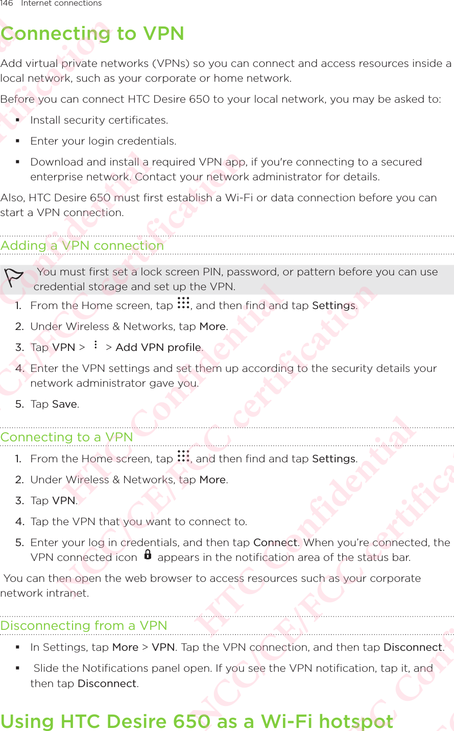 146 Internet connectionsConnecting to VPNAdd virtual private networks (VPNs) so you can connect and access resources inside a local network, such as your corporate or home network. Before you can connect HTC Desire 650 to your local network, you may be asked to:  Install security certificates.  Enter your login credentials.  Download and install a required VPN app, if you&apos;re connecting to a secured enterprise network. Contact your network administrator for details. Also, HTC Desire 650 must first establish a Wi-Fi or data connection before you can start a VPN connection. Adding a VPN connection You must first set a lock screen PIN, password, or pattern before you can use credential storage and set up the VPN. 1.  From the Home screen, tap  , and then find and tap Settings. 2.  Under Wireless &amp; Networks, tap More. 3.  Tap VPN &gt;   &gt; Add VPN profile. 4.  Enter the VPN settings and set them up according to the security details your network administrator gave you. 5.  Tap Save. Connecting to a VPN1.  From the Home screen, tap  , and then find and tap Settings. 2.  Under Wireless &amp; Networks, tap More. 3.  Tap VPN. 4.  Tap the VPN that you want to connect to. 5.  Enter your log in credentials, and then tap Connect. When you’re connected, the VPN connected icon   appears in the notification area of the status bar.  You can then open the web browser to access resources such as your corporate network intranet. Disconnecting from a VPN In Settings, tap More &gt; VPN. Tap the VPN connection, and then tap Disconnect.   Slide the Notifications panel open. If you see the VPN notification, tap it, and then tap Disconnect. Using HTC Desire 650 as a Wi-Fi hotspotHTC Confidential NCC/CE/FCC certification  HTC Confidential NCC/CE/FCC certification  HTC Confidential NCC/CE/FCC certification  HTC Confidential NCC/CE/FCC certification  HTC Confidential NCC/CE/FCC certification