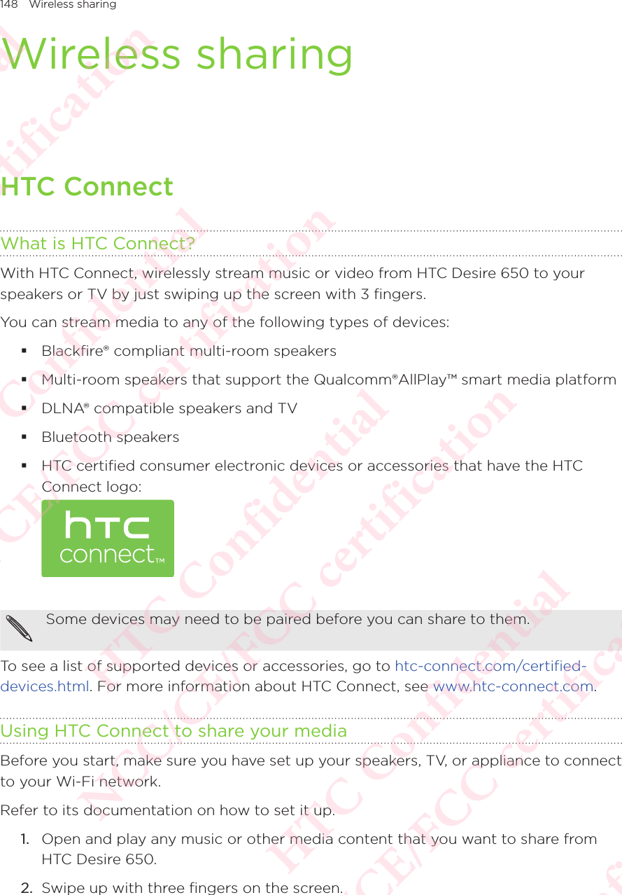 148 Wireless sharingWireless sharingHTC ConnectWhat is HTC Connect?With HTC Connect, wirelessly stream music or video from HTC Desire 650 to your speakers or TV by just swiping up the screen with 3 fingers. You can stream media to any of the following types of devices:  Blackfire® compliant multi-room speakers  Multi-room speakers that support the Qualcomm®AllPlay™ smart media platform  DLNA® compatible speakers and TV  Bluetooth speakers  HTC certified consumer electronic devices or accessories that have the HTC Connect logo:  Some devices may need to be paired before you can share to them. To see a list of supported devices or accessories, go to htc-connect.com/certified-devices.html. For more information about HTC Connect, see www.htc-connect.com. Using HTC Connect to share your mediaBefore you start, make sure you have set up your speakers, TV, or appliance to connect to your Wi-Fi network. Refer to its documentation on how to set it up. 1.  Open and play any music or other media content that you want to share from HTC Desire 650. 2.  Swipe up with three fingers on the screen.  HTC Confidential NCC/CE/FCC certification  HTC Confidential NCC/CE/FCC certification  HTC Confidential NCC/CE/FCC certification  HTC Confidential NCC/CE/FCC certification  HTC Confidential NCC/CE/FCC certification