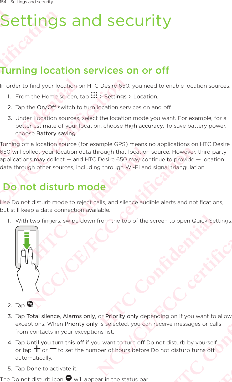 154 Settings and securitySettings and securityTurning location services on or offIn order to find your location on HTC Desire 650, you need to enable location sources. 1.  From the Home screen, tap   &gt; Settings &gt; Location. 2.  Tap the On/Off switch to turn location services on and off. 3.  Under Location sources, select the location mode you want. For example, for a better estimate of your location, choose High accuracy. To save battery power, choose Battery saving. Turning off a location source (for example GPS) means no applications on HTC Desire 650 will collect your location data through that location source. However, third party applications may collect — and HTC Desire 650 may continue to provide — location data through other sources, including through Wi-Fi and signal triangulation.  Do not disturb modeUse Do not disturb mode to reject calls, and silence audible alerts and notifications, but still keep a data connection available. 1.  With two fingers, swipe down from the top of the screen to open Quick Settings.  2.  Tap  . 3.  Tap Total silence, Alarms only, or Priority only depending on if you want to allow exceptions. When Priority only is selected, you can receive messages or calls from contacts in your exceptions list.4.  Tap Until you turn this off if you want to turn off Do not disturb by yourself or tap   or   to set the number of hours before Do not disturb turns off automatically. 5.  Tap Done to activate it. The Do not disturb icon   will appear in the status bar. HTC Confidential NCC/CE/FCC certification  HTC Confidential NCC/CE/FCC certification  HTC Confidential NCC/CE/FCC certification  HTC Confidential NCC/CE/FCC certification  HTC Confidential NCC/CE/FCC certification