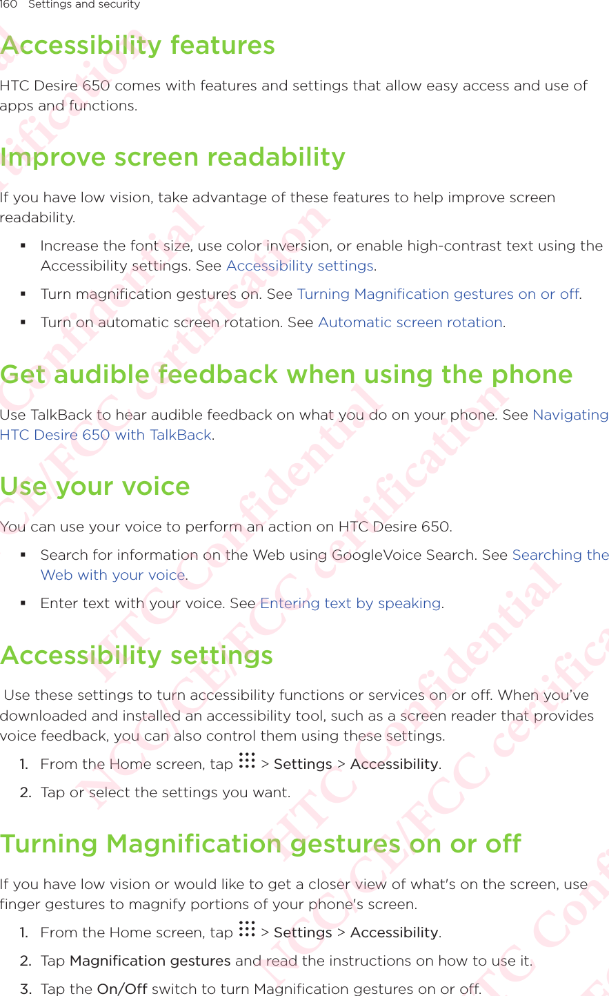 160 Settings and securityAccessibility featuresHTC Desire 650 comes with features and settings that allow easy access and use of apps and functions. Improve screen readabilityIf you have low vision, take advantage of these features to help improve screen readability.  Increase the font size, use color inversion, or enable high-contrast text using the Accessibility settings. See Accessibility settings.  Turn magnification gestures on. See Turning Magnification gestures on or off.  Turn on automatic screen rotation. See Automatic screen rotation. Get audible feedback when using the phoneUse TalkBack to hear audible feedback on what you do on your phone. See Navigating HTC Desire 650 with TalkBack. Use your voiceYou can use your voice to perform an action on HTC Desire 650.  Search for information on the Web using GoogleVoice Search. See Searching the Web with your voice.  Enter text with your voice. See Entering text by speaking. Accessibility settings Use these settings to turn accessibility functions or services on or off. When you’ve downloaded and installed an accessibility tool, such as a screen reader that provides voice feedback, you can also control them using these settings.1.  From the Home screen, tap   &gt; Settings &gt; Accessibility. 2.  Tap or select the settings you want. Turning Magnification gestures on or offIf you have low vision or would like to get a closer view of what&apos;s on the screen, use finger gestures to magnify portions of your phone&apos;s screen. 1.  From the Home screen, tap   &gt; Settings &gt; Accessibility. 2.  Tap Magnification gestures and read the instructions on how to use it. 3.  Tap the On/Off switch to turn Magnification gestures on or off. HTC Confidential NCC/CE/FCC certification  HTC Confidential NCC/CE/FCC certification  HTC Confidential NCC/CE/FCC certification  HTC Confidential NCC/CE/FCC certification  HTC Confidential NCC/CE/FCC certification
