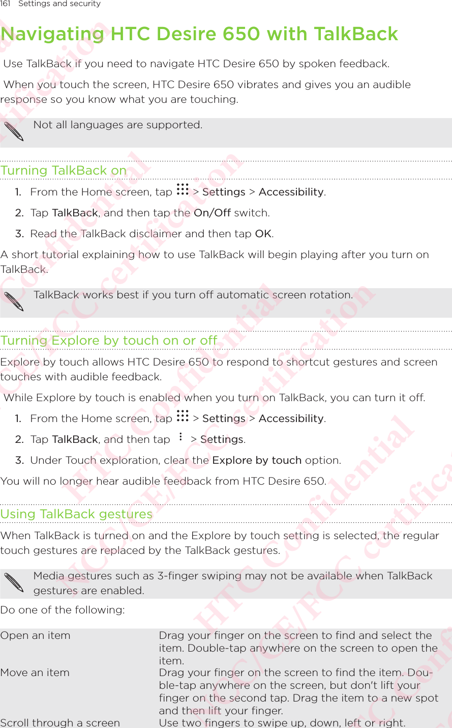 161 Settings and securityNavigating HTC Desire 650 with TalkBack Use TalkBack if you need to navigate HTC Desire 650 by spoken feedback.  When you touch the screen, HTC Desire 650 vibrates and gives you an audible response so you know what you are touching. Not all languages are supported. Turning TalkBack on1.  From the Home screen, tap   &gt; Settings &gt; Accessibility. 2.  Tap TalkBack, and then tap the On/Off switch. 3.  Read the TalkBack disclaimer and then tap OK. A short tutorial explaining how to use TalkBack will begin playing after you turn on TalkBack. TalkBack works best if you turn off automatic screen rotation. Turning Explore by touch on or offExplore by touch allows HTC Desire 650 to respond to shortcut gestures and screen touches with audible feedback.  While Explore by touch is enabled when you turn on TalkBack, you can turn it off.1.  From the Home screen, tap   &gt; Settings &gt; Accessibility. 2.  Tap TalkBack, and then tap   &gt; Settings. 3.  Under Touch exploration, clear the Explore by touch option. You will no longer hear audible feedback from HTC Desire 650. Using TalkBack gesturesWhen TalkBack is turned on and the Explore by touch setting is selected, the regular touch gestures are replaced by the TalkBack gestures. Media gestures such as 3-finger swiping may not be available when TalkBack gestures are enabled. Do one of the following: Open an item Drag your ﬁnger on the screen to ﬁnd and select the item. Double-tap anywhere on the screen to open the item. Move an item Drag your ﬁnger on the screen to ﬁnd the item. Dou-ble-tap anywhere on the screen, but don&apos;t lift your ﬁnger on the second tap. Drag the item to a new spot and then lift your ﬁnger. Scroll through a screen Use two ﬁngers to swipe up, down, left or right. HTC Confidential NCC/CE/FCC certification  HTC Confidential NCC/CE/FCC certification  HTC Confidential NCC/CE/FCC certification  HTC Confidential NCC/CE/FCC certification  HTC Confidential NCC/CE/FCC certification