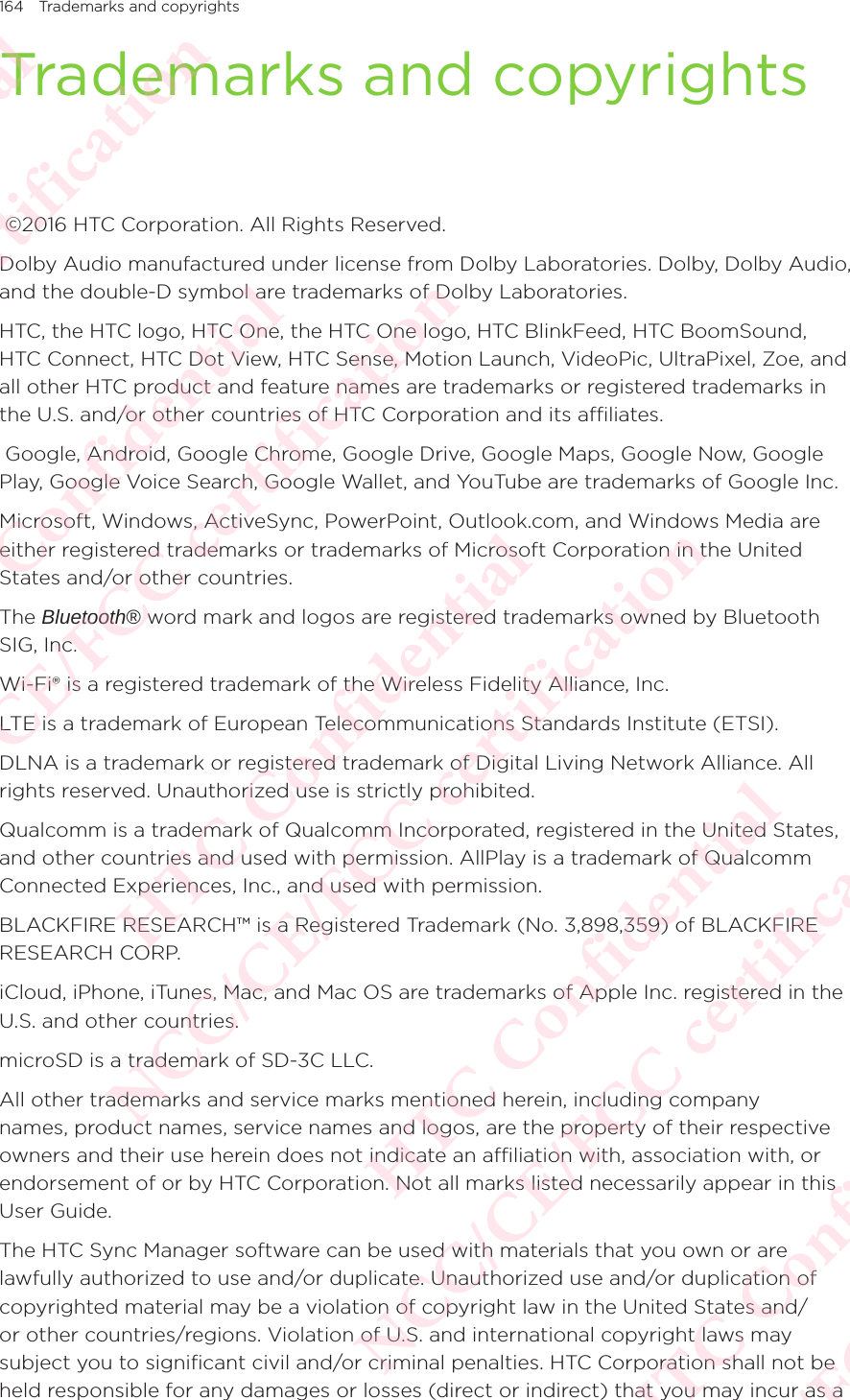 164 Trademarks and copyrightsTrademarks and copyrights ©2016 HTC Corporation. All Rights Reserved. Dolby Audio manufactured under license from Dolby Laboratories. Dolby, Dolby Audio, and the double-D symbol are trademarks of Dolby Laboratories. HTC, the HTC logo, HTC One, the HTC One logo, HTC BlinkFeed, HTC BoomSound, HTC Connect, HTC Dot View, HTC Sense, Motion Launch, VideoPic, UltraPixel, Zoe, and all other HTC product and feature names are trademarks or registered trademarks in the U.S. and/or other countries of HTC Corporation and its affiliates.  Google, Android, Google Chrome, Google Drive, Google Maps, Google Now, Google Play, Google Voice Search, Google Wallet, and YouTube are trademarks of Google Inc. Microsoft, Windows, ActiveSync, PowerPoint, Outlook.com, and Windows Media are either registered trademarks or trademarks of Microsoft Corporation in the United States and/or other countries. The Bluetooth® word mark and logos are registered trademarks owned by Bluetooth SIG, Inc. Wi-Fi® is a registered trademark of the Wireless Fidelity Alliance, Inc. LTE is a trademark of European Telecommunications Standards Institute (ETSI). DLNA is a trademark or registered trademark of Digital Living Network Alliance. All rights reserved. Unauthorized use is strictly prohibited. Qualcomm is a trademark of Qualcomm Incorporated, registered in the United States, and other countries and used with permission. AllPlay is a trademark of Qualcomm Connected Experiences, Inc., and used with permission. BLACKFIRE RESEARCH™ is a Registered Trademark (No. 3,898,359) of BLACKFIRE RESEARCH CORP. iCloud, iPhone, iTunes, Mac, and Mac OS are trademarks of Apple Inc. registered in the U.S. and other countries. microSD is a trademark of SD-3C LLC. All other trademarks and service marks mentioned herein, including company names, product names, service names and logos, are the property of their respective owners and their use herein does not indicate an affiliation with, association with, or endorsement of or by HTC Corporation. Not all marks listed necessarily appear in this User Guide. The HTC Sync Manager software can be used with materials that you own or are lawfully authorized to use and/or duplicate. Unauthorized use and/or duplication of copyrighted material may be a violation of copyright law in the United States and/or other countries/regions. Violation of U.S. and international copyright laws may subject you to significant civil and/or criminal penalties. HTC Corporation shall not be held responsible for any damages or losses (direct or indirect) that you may incur as a HTC Confidential NCC/CE/FCC certification  HTC Confidential NCC/CE/FCC certification  HTC Confidential NCC/CE/FCC certification  HTC Confidential NCC/CE/FCC certification  HTC Confidential NCC/CE/FCC certification