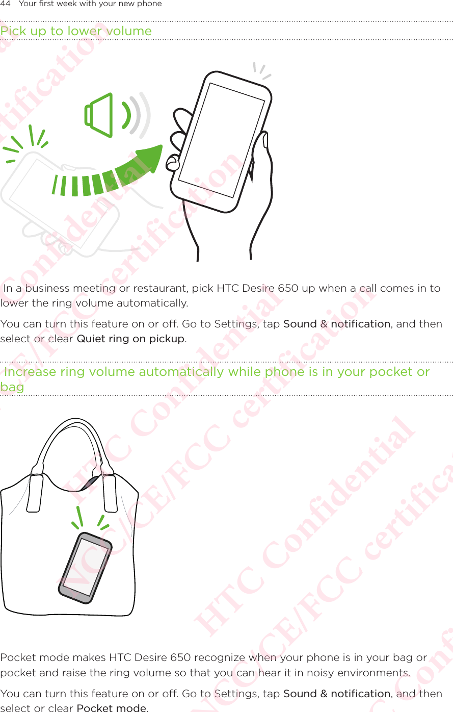 44 Your first week with your new phonePick up to lower volume  In a business meeting or restaurant, pick HTC Desire 650 up when a call comes in to lower the ring volume automatically. You can turn this feature on or off. Go to Settings, tap Sound &amp; notification, and then select or clear Quiet ring on pickup.  Increase ring volume automatically while phone is in your pocket or bag Pocket mode makes HTC Desire 650 recognize when your phone is in your bag or pocket and raise the ring volume so that you can hear it in noisy environments. You can turn this feature on or off. Go to Settings, tap Sound &amp; notification, and then select or clear Pocket mode. HTC Confidential NCC/CE/FCC certification  HTC Confidential NCC/CE/FCC certification  HTC Confidential NCC/CE/FCC certification  HTC Confidential NCC/CE/FCC certification  HTC Confidential NCC/CE/FCC certification