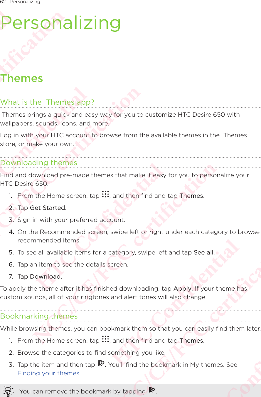 62 PersonalizingPersonalizingThemesWhat is the  Themes app? Themes brings a quick and easy way for you to customize HTC Desire 650 with wallpapers, sounds, icons, and more. Log in with your HTC account to browse from the available themes in the  Themes store, or make your own. Downloading themesFind and download pre-made themes that make it easy for you to personalize your HTC Desire 650. 1.  From the Home screen, tap  , and then find and tap Themes. 2.  Tap Get Started. 3.  Sign in with your preferred account. 4.  On the Recommended screen, swipe left or right under each category to browse recommended items. 5.  To see all available items for a category, swipe left and tap See all. 6.  Tap an item to see the details screen. 7.  Tap Download. To apply the theme after it has finished downloading, tap Apply. If your theme has custom sounds, all of your ringtones and alert tones will also change. Bookmarking themesWhile browsing themes, you can bookmark them so that you can easily find them later. 1.  From the Home screen, tap  , and then find and tap Themes. 2.  Browse the categories to find something you like. 3.  Tap the item and then tap  . You&apos;ll find the bookmark in My themes. See Finding your themes . You can remove the bookmark by tapping  . HTC Confidential NCC/CE/FCC certification  HTC Confidential NCC/CE/FCC certification  HTC Confidential NCC/CE/FCC certification  HTC Confidential NCC/CE/FCC certification  HTC Confidential NCC/CE/FCC certification