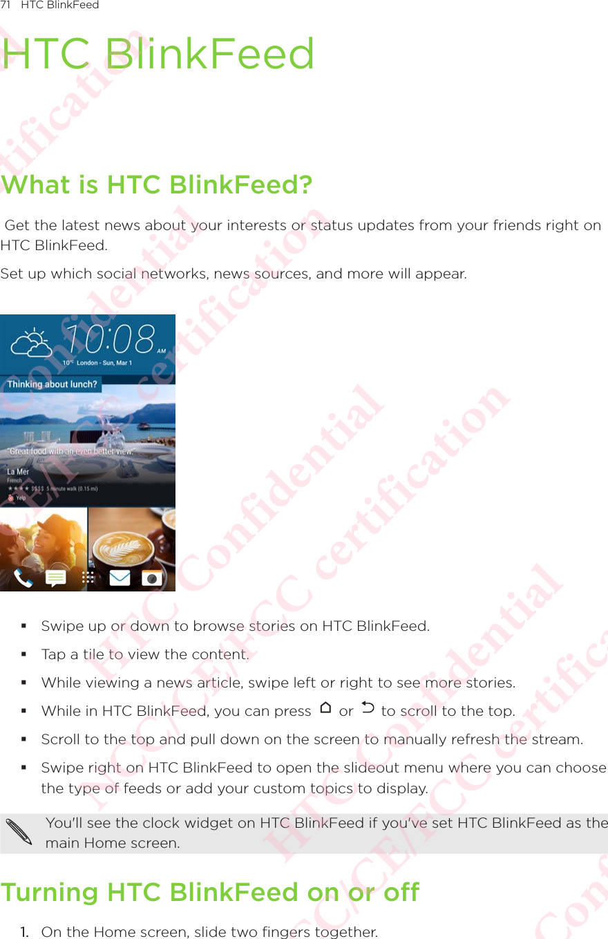 71 HTC BlinkFeedHTC BlinkFeedWhat is HTC BlinkFeed? Get the latest news about your interests or status updates from your friends right on HTC BlinkFeed. Set up which social networks, news sources, and more will appear.   Swipe up or down to browse stories on HTC BlinkFeed.  Tap a tile to view the content.  While viewing a news article, swipe left or right to see more stories.  While in HTC BlinkFeed, you can press   or   to scroll to the top.  Scroll to the top and pull down on the screen to manually refresh the stream.  Swipe right on HTC BlinkFeed to open the slideout menu where you can choose the type of feeds or add your custom topics to display. You&apos;ll see the clock widget on HTC BlinkFeed if you&apos;ve set HTC BlinkFeed as the main Home screen. Turning HTC BlinkFeed on or off1.  On the Home screen, slide two fingers together.  HTC Confidential NCC/CE/FCC certification  HTC Confidential NCC/CE/FCC certification  HTC Confidential NCC/CE/FCC certification  HTC Confidential NCC/CE/FCC certification  HTC Confidential NCC/CE/FCC certification