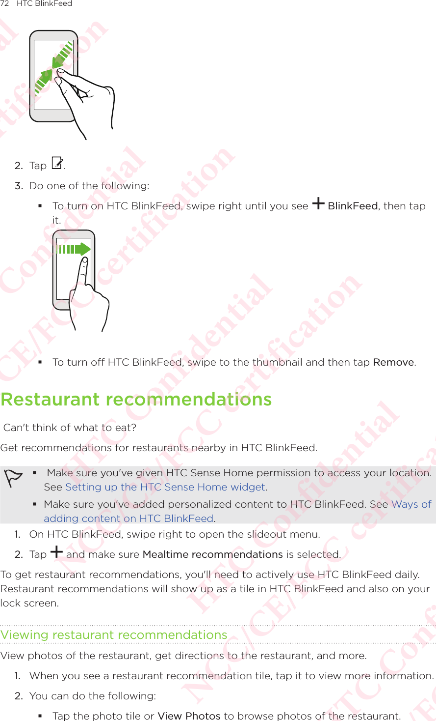 72 HTC BlinkFeed2.  Tap  . 3.  Do one of the following:  To turn on HTC BlinkFeed, swipe right until you see   BlinkFeed, then tap it.   To turn off HTC BlinkFeed, swipe to the thumbnail and then tap Remove. Restaurant recommendations Can&apos;t think of what to eat? Get recommendations for restaurants nearby in HTC BlinkFeed.   Make sure you&apos;ve given HTC Sense Home permission to access your location. See Setting up the HTC Sense Home widget.  Make sure you&apos;ve added personalized content to HTC BlinkFeed. See Ways of adding content on HTC BlinkFeed.1.  On HTC BlinkFeed, swipe right to open the slideout menu. 2.  Tap   and make sure Mealtime recommendations is selected. To get restaurant recommendations, you&apos;ll need to actively use HTC BlinkFeed daily. Restaurant recommendations will show up as a tile in HTC BlinkFeed and also on your lock screen. Viewing restaurant recommendationsView photos of the restaurant, get directions to the restaurant, and more. 1.  When you see a restaurant recommendation tile, tap it to view more information. 2.  You can do the following:  Tap the photo tile or View Photos to browse photos of the restaurant. HTC Confidential NCC/CE/FCC certification  HTC Confidential NCC/CE/FCC certification  HTC Confidential NCC/CE/FCC certification  HTC Confidential NCC/CE/FCC certification  HTC Confidential NCC/CE/FCC certification