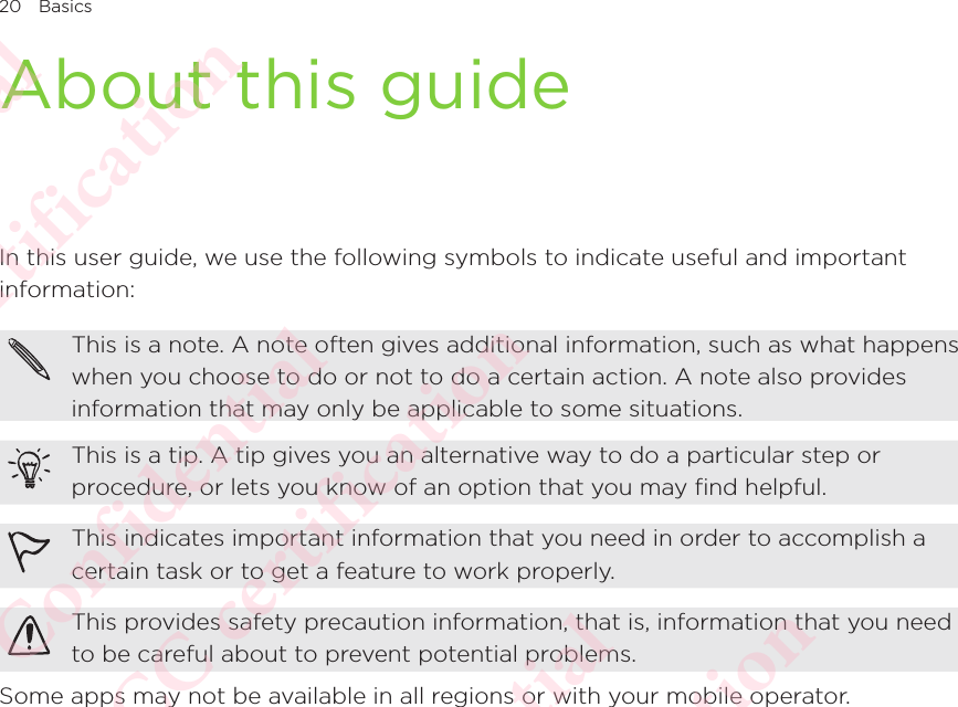 20 BasicsAbout this guideIn this user guide, we use the following symbols to indicate useful and important information: This is a note. A note often gives additional information, such as what happens when you choose to do or not to do a certain action. A note also provides information that may only be applicable to some situations. This is a tip. A tip gives you an alternative way to do a particular step or procedure, or lets you know of an option that you may find helpful. This indicates important information that you need in order to accomplish a certain task or to get a feature to work properly. This provides safety precaution information, that is, information that you need to be careful about to prevent potential problems. Some apps may not be available in all regions or with your mobile operator. HTC Confidential NCC/CE/FCC certification  HTC Confidential NCC/CE/FCC certification  HTC Confidential NCC/CE/FCC certification  HTC Confidential NCC/CE/FCC certification  HTC Confidential NCC/CE/FCC certification