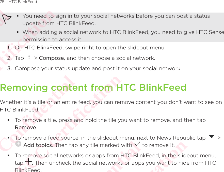 75 HTC BlinkFeed You need to sign in to your social networks before you can post a status update from HTC BlinkFeed. When adding a social network to HTC BlinkFeed, you need to give HTC Sense permission to access it. 1.  On HTC BlinkFeed, swipe right to open the slideout menu. 2.  Tap   &gt; Compose, and then choose a social network. 3.  Compose your status update and post it on your social network. Removing content from HTC BlinkFeedWhether it&apos;s a tile or an entire feed, you can remove content you don&apos;t want to see on HTC BlinkFeed.  To remove a tile, press and hold the tile you want to remove, and then tap Remove.  To remove a feed source, in the slideout menu, next to News Republic tap   &gt;  Add topics. Then tap any tile marked with   to remove it.  To remove social networks or apps from HTC BlinkFeed, in the slideout menu, tap  . Then uncheck the social networks or apps you want to hide from HTC BlinkFeed. HTC Confidential NCC/CE/FCC certification  HTC Confidential NCC/CE/FCC certification  HTC Confidential NCC/CE/FCC certification  HTC Confidential NCC/CE/FCC certification  HTC Confidential NCC/CE/FCC certification