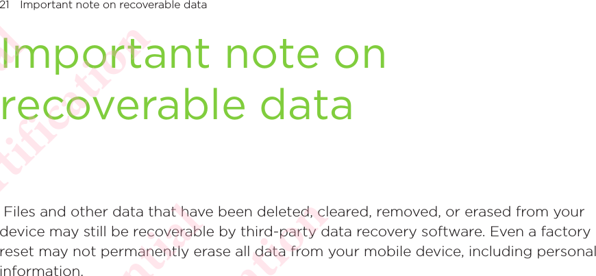 21 Important note on recoverable dataImportant note on recoverable data Files and other data that have been deleted, cleared, removed, or erased from your device may still be recoverable by third-party data recovery software. Even a factory reset may not permanently erase all data from your mobile device, including personal information. HTC Confidential NCC/CE/FCC certification  HTC Confidential NCC/CE/FCC certification  HTC Confidential NCC/CE/FCC certification  HTC Confidential NCC/CE/FCC certification  HTC Confidential NCC/CE/FCC certification