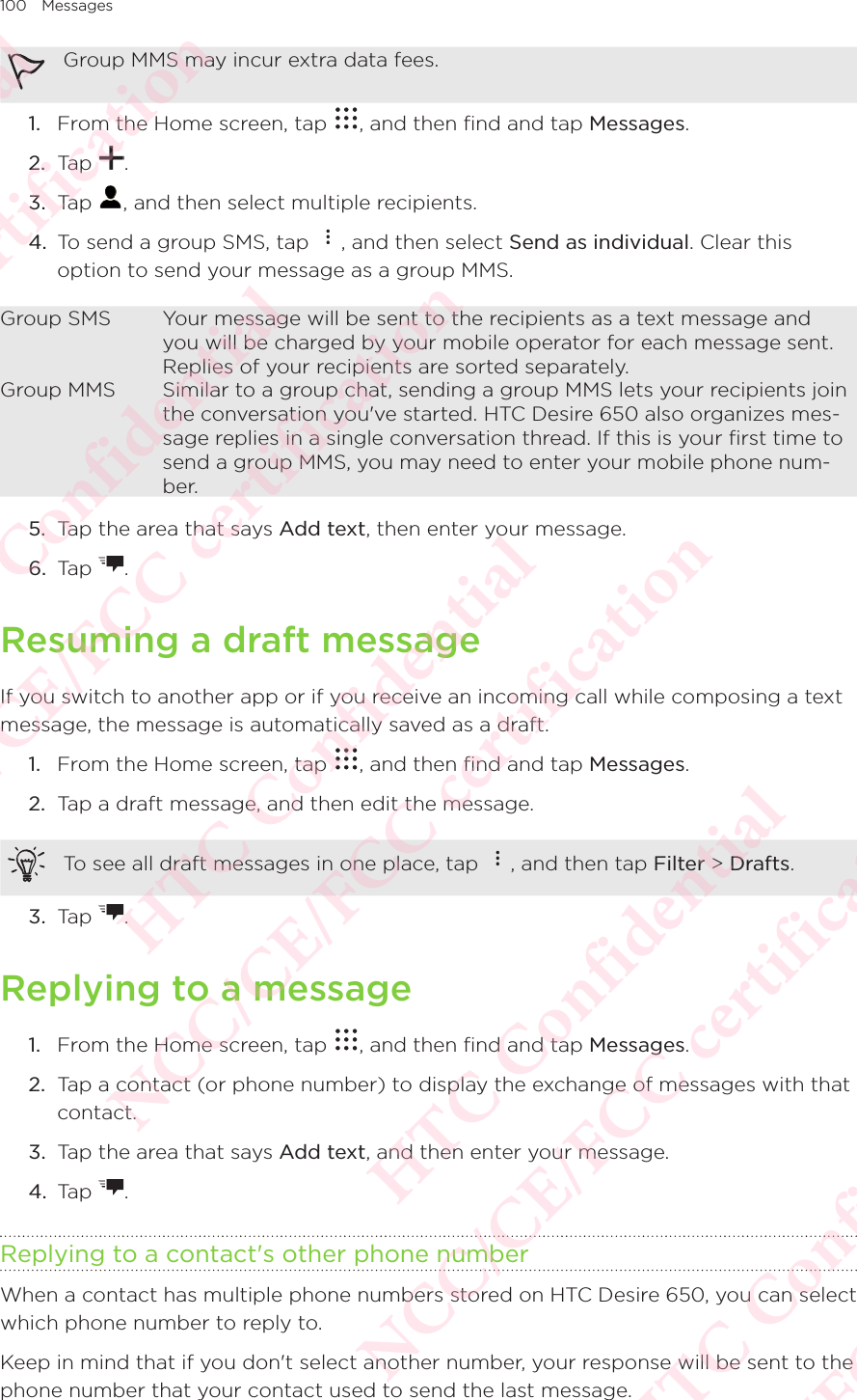 100 MessagesGroup MMS may incur extra data fees. 1.  From the Home screen, tap  , and then find and tap Messages. 2.  Tap  . 3.  Tap  , and then select multiple recipients. 4.  To send a group SMS, tap  , and then select Send as individual. Clear this option to send your message as a group MMS. Group SMS Your message will be sent to the recipients as a text message and you will be charged by your mobile operator for each message sent. Replies of your recipients are sorted separately. Group MMS Similar to a group chat, sending a group MMS lets your recipients join the conversation you&apos;ve started. HTC Desire 650 also organizes mes-sage replies in a single conversation thread. If this is your ﬁrst time to send a group MMS, you may need to enter your mobile phone num-ber. 5.  Tap the area that says Add text, then enter your message. 6.  Tap  . Resuming a draft messageIf you switch to another app or if you receive an incoming call while composing a text message, the message is automatically saved as a draft. 1.  From the Home screen, tap  , and then find and tap Messages. 2.  Tap a draft message, and then edit the message. To see all draft messages in one place, tap  , and then tap Filter &gt; Drafts. 3.  Tap  . Replying to a message1.  From the Home screen, tap  , and then find and tap Messages. 2.  Tap a contact (or phone number) to display the exchange of messages with that contact. 3.  Tap the area that says Add text, and then enter your message. 4.  Tap  . Replying to a contact&apos;s other phone numberWhen a contact has multiple phone numbers stored on HTC Desire 650, you can select which phone number to reply to. Keep in mind that if you don&apos;t select another number, your response will be sent to the phone number that your contact used to send the last message. HTC Confidential NCC/CE/FCC certification  HTC Confidential NCC/CE/FCC certification  HTC Confidential NCC/CE/FCC certification  HTC Confidential NCC/CE/FCC certification  HTC Confidential NCC/CE/FCC certification