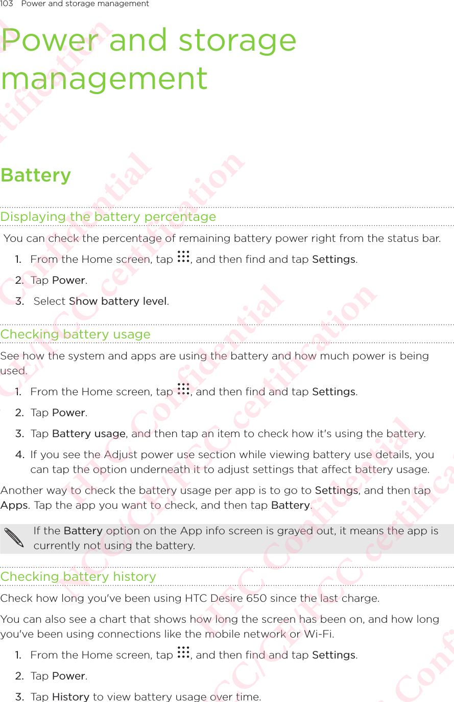 103 Power and storage managementPower and storage managementBatteryDisplaying the battery percentage You can check the percentage of remaining battery power right from the status bar. 1.  From the Home screen, tap  , and then find and tap Settings. 2.  Tap Power.3.   Select Show battery level. Checking battery usageSee how the system and apps are using the battery and how much power is being used. 1.  From the Home screen, tap  , and then find and tap Settings. 2.  Tap Power.3.  Tap Battery usage, and then tap an item to check how it&apos;s using the battery. 4.  If you see the Adjust power use section while viewing battery use details, you can tap the option underneath it to adjust settings that affect battery usage. Another way to check the battery usage per app is to go to Settings, and then tap Apps. Tap the app you want to check, and then tap Battery. If the Battery option on the App info screen is grayed out, it means the app is currently not using the battery. Checking battery historyCheck how long you&apos;ve been using HTC Desire 650 since the last charge. You can also see a chart that shows how long the screen has been on, and how long you&apos;ve been using connections like the mobile network or Wi-Fi. 1.  From the Home screen, tap  , and then find and tap Settings. 2.  Tap Power.3.  Tap History to view battery usage over time. HTC Confidential NCC/CE/FCC certification  HTC Confidential NCC/CE/FCC certification  HTC Confidential NCC/CE/FCC certification  HTC Confidential NCC/CE/FCC certification  HTC Confidential NCC/CE/FCC certification