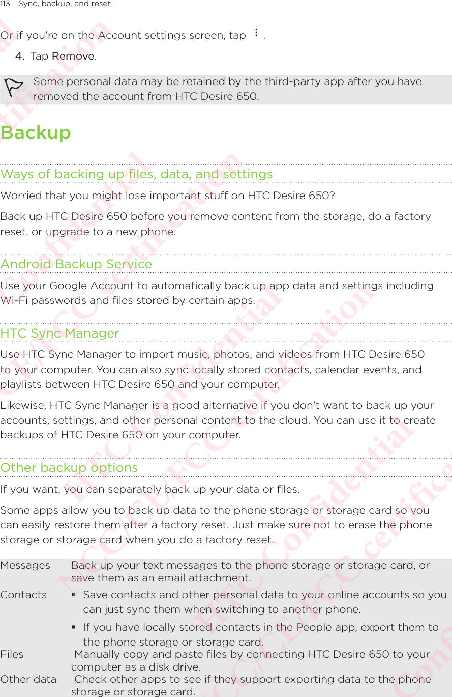 113 Sync, backup, and resetOr if you&apos;re on the Account settings screen, tap  . 4.  Tap Remove. Some personal data may be retained by the third-party app after you have removed the account from HTC Desire 650. BackupWays of backing up files, data, and settingsWorried that you might lose important stuff on HTC Desire 650? Back up HTC Desire 650 before you remove content from the storage, do a factory reset, or upgrade to a new phone. Android Backup ServiceUse your Google Account to automatically back up app data and settings including Wi-Fi passwords and files stored by certain apps.HTC Sync ManagerUse HTC Sync Manager to import music, photos, and videos from HTC Desire 650 to your computer. You can also sync locally stored contacts, calendar events, and playlists between HTC Desire 650 and your computer. Likewise, HTC Sync Manager is a good alternative if you don&apos;t want to back up your accounts, settings, and other personal content to the cloud. You can use it to create backups of HTC Desire 650 on your computer. Other backup optionsIf you want, you can separately back up your data or files. Some apps allow you to back up data to the phone storage or storage card so you can easily restore them after a factory reset. Just make sure not to erase the phone storage or storage card when you do a factory reset. Messages Back up your text messages to the phone storage or storage card, or save them as an email attachment. Contacts   Save contacts and other personal data to your online accounts so you can just sync them when switching to another phone.  If you have locally stored contacts in the People app, export them to the phone storage or storage card. Files  Manually copy and paste ﬁles by connecting HTC Desire 650 to your computer as a disk drive. Other data  Check other apps to see if they support exporting data to the phone storage or storage card. HTC Confidential NCC/CE/FCC certification  HTC Confidential NCC/CE/FCC certification  HTC Confidential NCC/CE/FCC certification  HTC Confidential NCC/CE/FCC certification  HTC Confidential NCC/CE/FCC certification