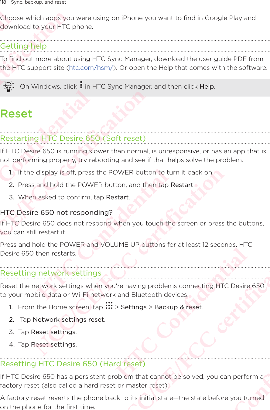 118 Sync, backup, and resetChoose which apps you were using on iPhone you want to find in Google Play and download to your HTC phone. Getting helpTo find out more about using HTC Sync Manager, download the user guide PDF from the HTC support site (htc.com/hsm/). Or open the Help that comes with the software. On Windows, click   in HTC Sync Manager, and then click Help. ResetRestarting HTC Desire 650 (Soft reset)If HTC Desire 650 is running slower than normal, is unresponsive, or has an app that is not performing properly, try rebooting and see if that helps solve the problem. 1.  If the display is off, press the POWER button to turn it back on. 2.  Press and hold the POWER button, and then tap Restart. 3.  When asked to confirm, tap Restart. HTC Desire 650 not responding?If HTC Desire 650 does not respond when you touch the screen or press the buttons, you can still restart it. Press and hold the POWER and VOLUME UP buttons for at least 12 seconds. HTC Desire 650 then restarts. Resetting network settingsReset the network settings when you&apos;re having problems connecting HTC Desire 650 to your mobile data or Wi-Fi network and Bluetooth devices.1.  From the Home screen, tap   &gt; Settings &gt; Backup &amp; reset. 2.   Tap Network settings reset. 3.  Tap Reset settings. 4.  Tap Reset settings. Resetting HTC Desire 650 (Hard reset)If HTC Desire 650 has a persistent problem that cannot be solved, you can perform a factory reset (also called a hard reset or master reset). A factory reset reverts the phone back to its initial state—the state before you turned on the phone for the first time. HTC Confidential NCC/CE/FCC certification  HTC Confidential NCC/CE/FCC certification  HTC Confidential NCC/CE/FCC certification  HTC Confidential NCC/CE/FCC certification  HTC Confidential NCC/CE/FCC certification