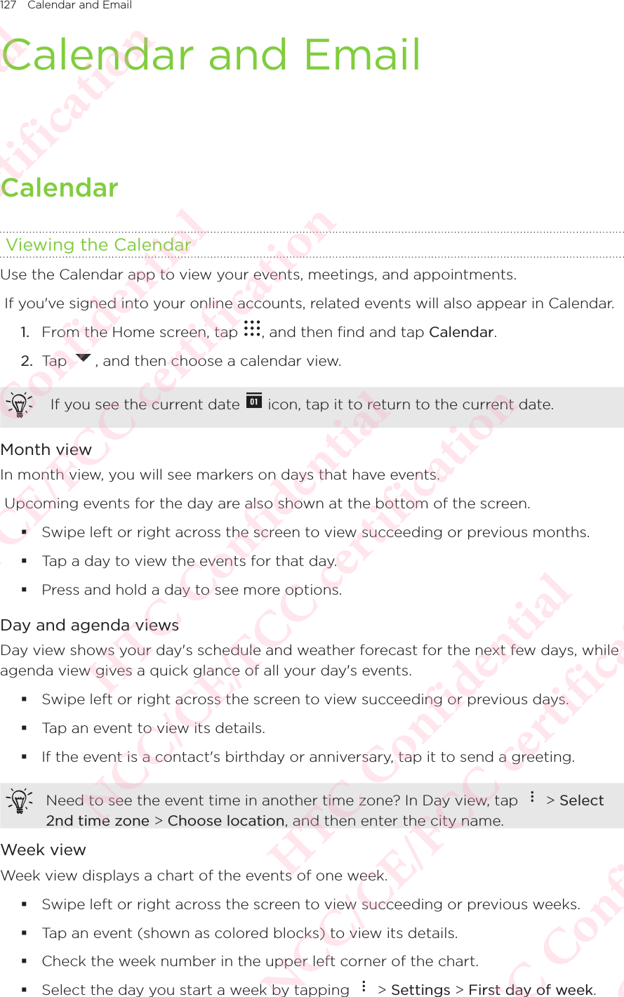 127 Calendar and Email Calendar and Email Calendar Viewing the CalendarUse the Calendar app to view your events, meetings, and appointments.  If you&apos;ve signed into your online accounts, related events will also appear in Calendar. 1.  From the Home screen, tap  , and then find and tap Calendar. 2.  Tap  , and then choose a calendar view.  If you see the current date   icon, tap it to return to the current date. Month viewIn month view, you will see markers on days that have events.  Upcoming events for the day are also shown at the bottom of the screen.  Swipe left or right across the screen to view succeeding or previous months.  Tap a day to view the events for that day.  Press and hold a day to see more options. Day and agenda viewsDay view shows your day&apos;s schedule and weather forecast for the next few days, while agenda view gives a quick glance of all your day&apos;s events.  Swipe left or right across the screen to view succeeding or previous days.  Tap an event to view its details.  If the event is a contact&apos;s birthday or anniversary, tap it to send a greeting. Need to see the event time in another time zone? In Day view, tap   &gt; Select 2nd time zone &gt; Choose location, and then enter the city name. Week viewWeek view displays a chart of the events of one week.  Swipe left or right across the screen to view succeeding or previous weeks.  Tap an event (shown as colored blocks) to view its details.  Check the week number in the upper left corner of the chart.  Select the day you start a week by tapping   &gt; Settings &gt; First day of week. HTC Confidential NCC/CE/FCC certification  HTC Confidential NCC/CE/FCC certification  HTC Confidential NCC/CE/FCC certification  HTC Confidential NCC/CE/FCC certification  HTC Confidential NCC/CE/FCC certification