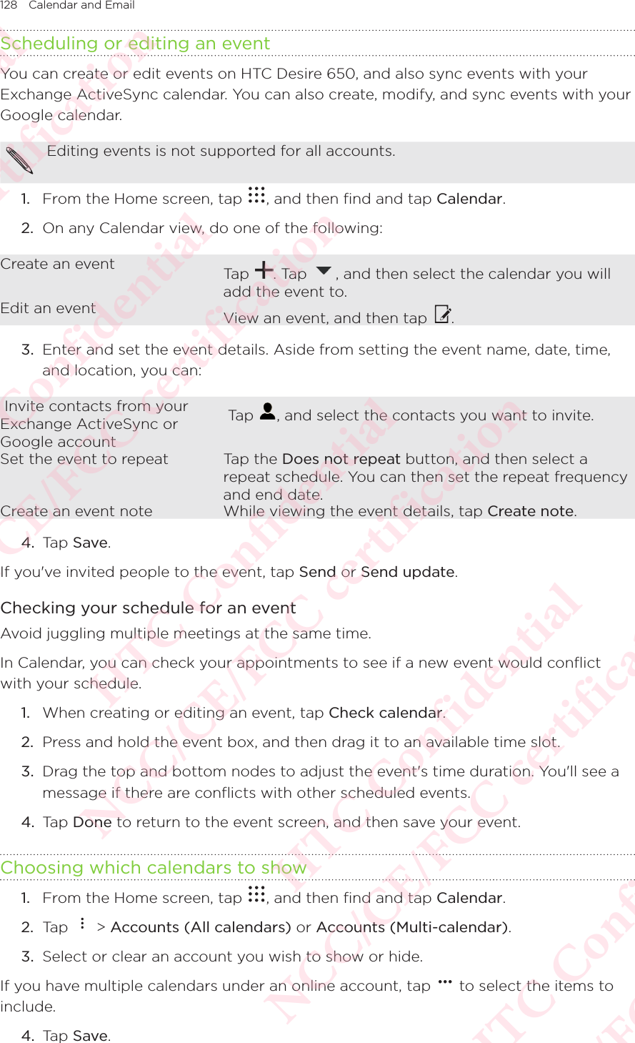 128 Calendar and Email Scheduling or editing an eventYou can create or edit events on HTC Desire 650, and also sync events with your Exchange ActiveSync calendar. You can also create, modify, and sync events with your Google calendar.Editing events is not supported for all accounts. 1.  From the Home screen, tap  , and then find and tap Calendar. 2.  On any Calendar view, do one of the following: Create an event Tap  . Tap  , and then select the calendar you will add the event to. Edit an event View an event, and then tap  .3.  Enter and set the event details. Aside from setting the event name, date, time, and location, you can:  Invite contacts from your Exchange ActiveSync or Google account Tap  , and select the contacts you want to invite.Set the event to repeat Tap the Does not repeat button, and then select a repeat schedule. You can then set the repeat frequency and end date.Create an event note While viewing the event details, tap Create note.4.  Tap Save. If you&apos;ve invited people to the event, tap Send or Send update. Checking your schedule for an eventAvoid juggling multiple meetings at the same time. In Calendar, you can check your appointments to see if a new event would conflict with your schedule. 1.  When creating or editing an event, tap Check calendar. 2.  Press and hold the event box, and then drag it to an available time slot. 3.  Drag the top and bottom nodes to adjust the event&apos;s time duration. You&apos;ll see a message if there are conflicts with other scheduled events. 4.  Tap Done to return to the event screen, and then save your event. Choosing which calendars to show1.  From the Home screen, tap  , and then find and tap Calendar. 2.  Tap   &gt; Accounts (All calendars) or Accounts (Multi-calendar). 3.  Select or clear an account you wish to show or hide. If you have multiple calendars under an online account, tap   to select the items to include. 4.  Tap Save. HTC Confidential NCC/CE/FCC certification  HTC Confidential NCC/CE/FCC certification  HTC Confidential NCC/CE/FCC certification  HTC Confidential NCC/CE/FCC certification  HTC Confidential NCC/CE/FCC certification