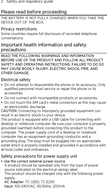 2    Safety and regulatory guide Please read before proceeding THE BATTERY IS NOT FULLY CHARGED WHEN YOU TAKE THE DEVICE OUT OF THE BOX. Privacy restrictions Some countries require full disclosure of recorded telephone conversations. Important health information and safety precautions READ THE FOLLOWING WARNINGS AND INFORMATION BEFORE USE OF THE PRODUCT AND FOLLOW ALL PRODUCT SAFETY AND OPERATING INSTRUCTIONS. FAILURE TO DO SO MAY CAUSE BODILY INJURY, ELECTRIC SHOCK, FIRE, AND OTHER DAMAGE. Electrical safety  Do not attempt to disassemble the phone or its accessory. Only qualified personnel must service or repair the phone or its accessories.  Do not connect with incompatible products or accessories.  Do not touch the SIM card’s metal connectors as this may cause an electrostatic discharge. CAUTION: Connecting to improperly grounded equipment can result in an electric shock to your device. This product is equipped with a USB Cable for connecting with desktop or notebook computer. Be sure your computer is properly grounded (earthed) before connecting this product to the computer. The power supply cord of a desktop or notebook computer has an equipment-grounding conductor and a grounding plug. The plug must be plugged into an appropriate outlet which is properly installed and grounded in accordance with all local codes and ordinances. Safety precautions for power supply unit  Use the correct external power source A product should be operated only from the type of power source indicated on the electrical ratings label.   This product should be charged only with the following power supply.. AC Adapter: TC U250, TC E250 Input: 100-240VAC, 50/60Hz. 200mA 