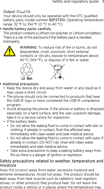 Safety and regulatory guide    3 Output: 5V 1.0A Your device should only be operated with the HTC qualified battery pack, model number B2PST100. Operating temperature range: 32 °F to 104 °F (0 °C to 40 °C)  Handle battery packs carefully This product contains a Lithium-ion polymer or Lithium-ion battery. There is a risk of fire and burns if the battery pack is handled improperly.    WARNING: To reduce risk of fire or burns, do not disassemble, crush, puncture, short external contacts or circuits, expose to temperature above   40 °C (104 °F), or dispose of in fire or water.   Additional precautions  Keep the device dry and away from water or any liquid as it may cause a short circuit.  The phone should only be connected to products that bear the USB-IF logo or have completed the USB-IF compliance program.  Avoid dropping the phone. If the phone or battery is dropped, especially on a hard surface, and the user suspects damage, take it to a service centre for inspection.  If the battery leaks:    Do not allow the leaking fluid to come in contact with skin or clothing. If already in contact, flush the affected area immediately with clean water and seek medical advice.   Do not allow the leaking fluid to come in contact with eyes. If already in contact, DO NOT rub; rinse with clean water immediately and seek medical advice.   Take extra precautions to keep a leaking battery away from fire as there is a danger of ignition or explosion.  Safety precautions related to weather, temperature and moisture Keep this product away from water, excessive moisture and extreme temperatures. Avoid hot areas. The product should be kept away from heat sources such as radiators, heat registers, stoves, or other products that produce heat. Do not leave the product inside a vehicle or in places where the temperature may 