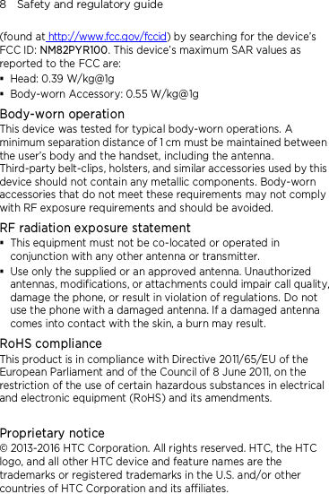 8    Safety and regulatory guide (found at http://www.fcc.gov/fccid) by searching for the device’s FCC ID: NM82PYR100. This device’s maximum SAR values as reported to the FCC are:  Head: 0.39 W/kg@1g  Body-worn Accessory: 0.55 W/kg@1g Body-worn operation This device was tested for typical body-worn operations. A minimum separation distance of 1 cm must be maintained between the user’s body and the handset, including the antenna. Third-party belt-clips, holsters, and similar accessories used by this device should not contain any metallic components. Body-worn accessories that do not meet these requirements may not comply with RF exposure requirements and should be avoided. RF radiation exposure statement  This equipment must not be co-located or operated in conjunction with any other antenna or transmitter.  Use only the supplied or an approved antenna. Unauthorized antennas, modifications, or attachments could impair call quality, damage the phone, or result in violation of regulations. Do not use the phone with a damaged antenna. If a damaged antenna comes into contact with the skin, a burn may result.   RoHS compliance This product is in compliance with Directive 2011/65/EU of the European Parliament and of the Council of 8 June 2011, on the restriction of the use of certain hazardous substances in electrical and electronic equipment (RoHS) and its amendments.  Proprietary notice © 2013-2016 HTC Corporation. All rights reserved. HTC, the HTC logo, and all other HTC device and feature names are the trademarks or registered trademarks in the U.S. and/or other countries of HTC Corporation and its affiliates. 