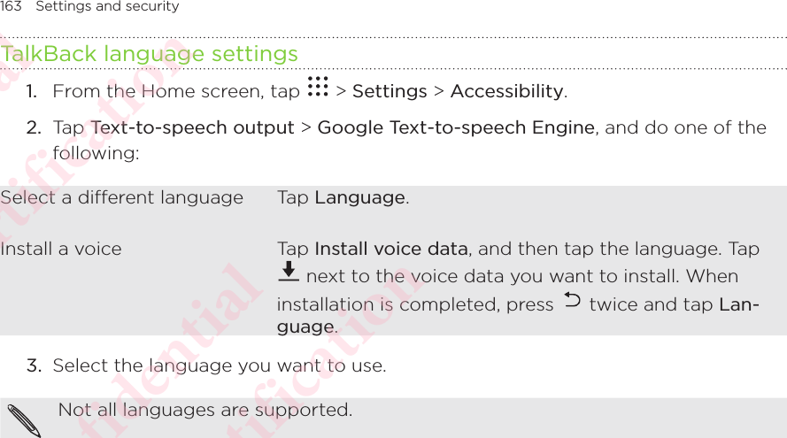 163 Settings and securityTalkBack language settings1.  From the Home screen, tap   &gt; Settings &gt; Accessibility. 2.  Tap Text-to-speech output &gt; Google Text-to-speech Engine, and do one of the following: Select a dierent language Tap Language.Install a voice Tap Install voice data, and then tap the language. Tap  next to the voice data you want to install. When installation is completed, press   twice and tap Lan-guage.3.  Select the language you want to use. Not all languages are supported. HTC Confidential NCC/CE/FCC certification  HTC Confidential NCC/CE/FCC certification  HTC Confidential NCC/CE/FCC certification  HTC Confidential NCC/CE/FCC certification  HTC Confidential NCC/CE/FCC certification