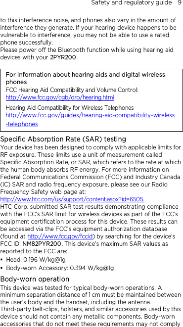 Safety and regulatory guide    9 to this interference noise, and phones also vary in the amount of interference they generate. If your hearing device happens to be vulnerable to interference, you may not be able to use a rated phone successfully. Please power off the Bluetooth function while using hearing aid devices with your 2PYR200.                                    For information about hearing aids and digital wireless phones FCC Hearing Aid Compatibility and Volume Control: http://www.fcc.gov/cgb/dro/hearing.html Hearing Aid Compatibility for Wireless Telephones http://www.fcc.gov/guides/hearing-aid-compatibility-wireless-telephones Specific Absorption Rate (SAR) testing Your device has been designed to comply with applicable limits for RF exposure. These limits use a unit of measurement called Specific Absorption Rate, or SAR, which refers to the rate at which the human body absorbs RF energy. For more information on Federal Communications Commission (FCC) and Industry Canada (IC) SAR and radio frequency exposure, please see our Radio Frequency Safety web page at: http://www.htc.com/us/support/content.aspx?id=6505. HTC Corp. submitted SAR test results demonstrating compliance with the FCC’s SAR limit for wireless devices as part of the FCC’s equipment certification process for this device. These results can be accessed via the FCC’s equipment authorization database (found at http://www.fcc.gov/fccid) by searching for the device’s FCC ID: NM82PYR200. This device’s maximum SAR values as reported to the FCC are:  Head: 0.196 W/kg@1g  Body-worn Accessory: 0.394 W/kg@1g Body-worn operation This device was tested for typical body-worn operations. A minimum separation distance of 1 cm must be maintained between the user’s body and the handset, including the antenna. Third-party belt-clips, holsters, and similar accessories used by this device should not contain any metallic components. Body-worn accessories that do not meet these requirements may not comply 