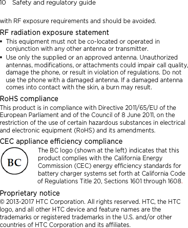 10    Safety and regulatory guide with RF exposure requirements and should be avoided. RF radiation exposure statement  This equipment must not be co-located or operated in conjunction with any other antenna or transmitter.  Use only the supplied or an approved antenna. Unauthorized antennas, modifications, or attachments could impair call quality, damage the phone, or result in violation of regulations. Do not use the phone with a damaged antenna. If a damaged antenna comes into contact with the skin, a burn may result.   RoHS compliance This product is in compliance with Directive 2011/65/EU of the European Parliament and of the Council of 8 June 2011, on the restriction of the use of certain hazardous substances in electrical and electronic equipment (RoHS) and its amendments. CEC appliance efficiency compliance The BC logo (shown at the left) indicates that this product complies with the California Energy Commission (CEC) energy efficiency standards for battery charger systems set forth at California Code of Regulations Title 20, Sections 1601 through 1608. Proprietary notice © 2013-2017 HTC Corporation. All rights reserved. HTC, the HTC logo, and all other HTC device and feature names are the trademarks or registered trademarks in the U.S. and/or other countries of HTC Corporation and its affiliates. 