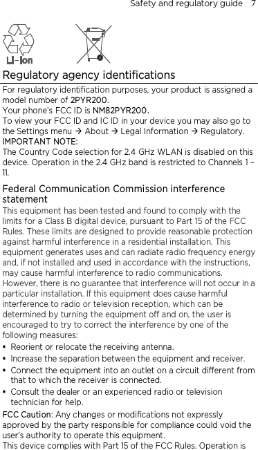 Safety and regulatory guide    7  Regulatory agency identifications For regulatory identification purposes, your product is assigned a model number of 2PYR200. Your phone’s FCC ID is NM82PYR200. To view your FCC ID and IC ID in your device you may also go to the Settings menu  About  Legal Information  Regulatory. IMPORTANT NOTE: The Country Code selection for 2.4 GHz WLAN is disabled on this device. Operation in the 2.4 GHz band is restricted to Channels 1 – 11. Federal Communication Commission interference statement This equipment has been tested and found to comply with the limits for a Class B digital device, pursuant to Part 15 of the FCC Rules. These limits are designed to provide reasonable protection against harmful interference in a residential installation. This equipment generates uses and can radiate radio frequency energy and, if not installed and used in accordance with the instructions, may cause harmful interference to radio communications. However, there is no guarantee that interference will not occur in a particular installation. If this equipment does cause harmful interference to radio or television reception, which can be determined by turning the equipment off and on, the user is encouraged to try to correct the interference by one of the following measures:  Reorient or relocate the receiving antenna.    Increase the separation between the equipment and receiver.  Connect the equipment into an outlet on a circuit different from that to which the receiver is connected.  Consult the dealer or an experienced radio or television technician for help.   FCC Caution: Any changes or modifications not expressly approved by the party responsible for compliance could void the user’s authority to operate this equipment. This device complies with Part 15 of the FCC Rules. Operation is 