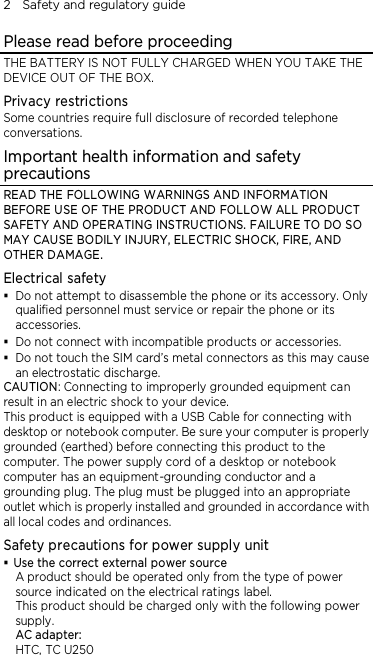 2    Safety and regulatory guide Please read before proceeding THE BATTERY IS NOT FULLY CHARGED WHEN YOU TAKE THE DEVICE OUT OF THE BOX. Privacy restrictions Some countries require full disclosure of recorded telephone conversations. Important health information and safety precautions READ THE FOLLOWING WARNINGS AND INFORMATION BEFORE USE OF THE PRODUCT AND FOLLOW ALL PRODUCT SAFETY AND OPERATING INSTRUCTIONS. FAILURE TO DO SO MAY CAUSE BODILY INJURY, ELECTRIC SHOCK, FIRE, AND OTHER DAMAGE. Electrical safety  Do not attempt to disassemble the phone or its accessory. Only qualified personnel must service or repair the phone or its accessories.  Do not connect with incompatible products or accessories.  Do not touch the SIM card’s metal connectors as this may cause an electrostatic discharge. CAUTION: Connecting to improperly grounded equipment can result in an electric shock to your device. This product is equipped with a USB Cable for connecting with desktop or notebook computer. Be sure your computer is properly grounded (earthed) before connecting this product to the computer. The power supply cord of a desktop or notebook computer has an equipment-grounding conductor and a grounding plug. The plug must be plugged into an appropriate outlet which is properly installed and grounded in accordance with all local codes and ordinances. Safety precautions for power supply unit  Use the correct external power source A product should be operated only from the type of power source indicated on the electrical ratings label.   This product should be charged only with the following power supply. AC adapter: HTC, TC U250 
