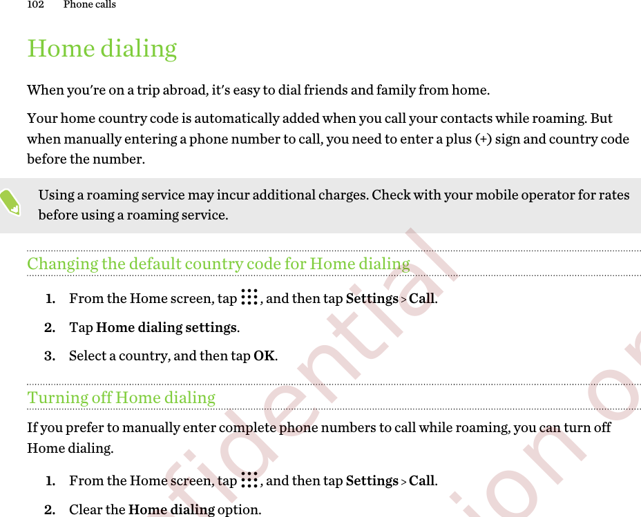 Home dialingWhen you&apos;re on a trip abroad, it&apos;s easy to dial friends and family from home.Your home country code is automatically added when you call your contacts while roaming. Butwhen manually entering a phone number to call, you need to enter a plus (+) sign and country codebefore the number.Using a roaming service may incur additional charges. Check with your mobile operator for ratesbefore using a roaming service.Changing the default country code for Home dialing1. From the Home screen, tap  , and then tap Settings   Call.2. Tap Home dialing settings.3. Select a country, and then tap OK.Turning off Home dialingIf you prefer to manually enter complete phone numbers to call while roaming, you can turn offHome dialing.1. From the Home screen, tap  , and then tap Settings   Call.2. Clear the Home dialing option.102 Phone calls        Confidential  For certification only