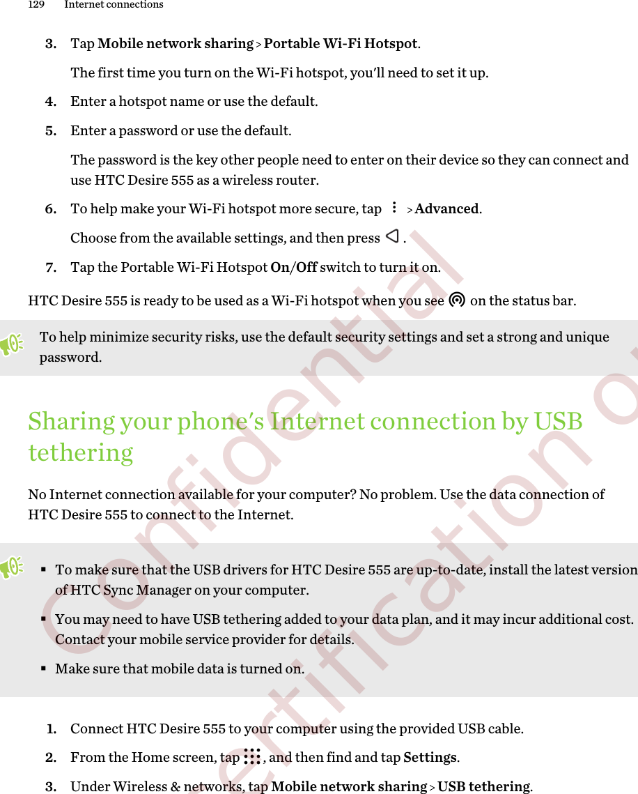 3. Tap Mobile network sharing   Portable Wi-Fi Hotspot. The first time you turn on the Wi-Fi hotspot, you&apos;ll need to set it up.4. Enter a hotspot name or use the default.5. Enter a password or use the default. The password is the key other people need to enter on their device so they can connect anduse HTC Desire 555 as a wireless router.6. To help make your Wi-Fi hotspot more secure, tap     Advanced. Choose from the available settings, and then press  .7. Tap the Portable Wi-Fi Hotspot On/Off switch to turn it on.HTC Desire 555 is ready to be used as a Wi-Fi hotspot when you see   on the status bar.To help minimize security risks, use the default security settings and set a strong and uniquepassword.Sharing your phone&apos;s Internet connection by USBtetheringNo Internet connection available for your computer? No problem. Use the data connection ofHTC Desire 555 to connect to the Internet.§To make sure that the USB drivers for HTC Desire 555 are up-to-date, install the latest versionof HTC Sync Manager on your computer.§You may need to have USB tethering added to your data plan, and it may incur additional cost.Contact your mobile service provider for details.§Make sure that mobile data is turned on.1. Connect HTC Desire 555 to your computer using the provided USB cable.2. From the Home screen, tap  , and then find and tap Settings.3. Under Wireless &amp; networks, tap Mobile network sharing   USB tethering.129 Internet connections        Confidential  For certification only
