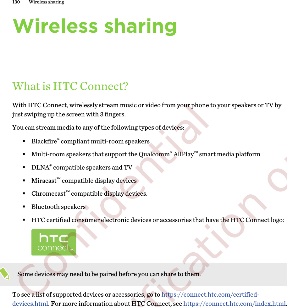 Wireless sharingWhat is HTC Connect?With HTC Connect, wirelessly stream music or video from your phone to your speakers or TV byjust swiping up the screen with 3 fingers.You can stream media to any of the following types of devices:§Blackfire® compliant multi-room speakers§Multi-room speakers that support the Qualcomm® AllPlay™ smart media platform§DLNA® compatible speakers and TV§Miracast™ compatible display devices§Chromecast™ compatible display devices.§Bluetooth speakers§HTC certified consumer electronic devices or accessories that have the HTC Connect logo:Some devices may need to be paired before you can share to them.To see a list of supported devices or accessories, go to https://connect.htc.com/certified-devices.html. For more information about HTC Connect, see https://connect.htc.com/index.html.130 Wireless sharing        Confidential  For certification only