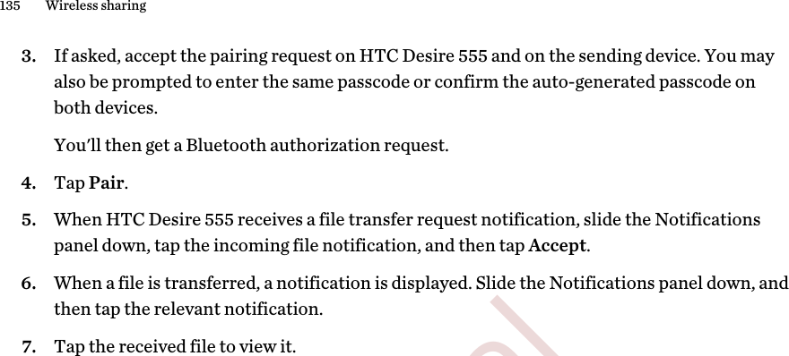 3. If asked, accept the pairing request on HTC Desire 555 and on the sending device. You mayalso be prompted to enter the same passcode or confirm the auto-generated passcode onboth devices. You&apos;ll then get a Bluetooth authorization request.4. Tap Pair.5. When HTC Desire 555 receives a file transfer request notification, slide the Notificationspanel down, tap the incoming file notification, and then tap Accept.6. When a file is transferred, a notification is displayed. Slide the Notifications panel down, andthen tap the relevant notification.7. Tap the received file to view it.135 Wireless sharing        Confidential  For certification only