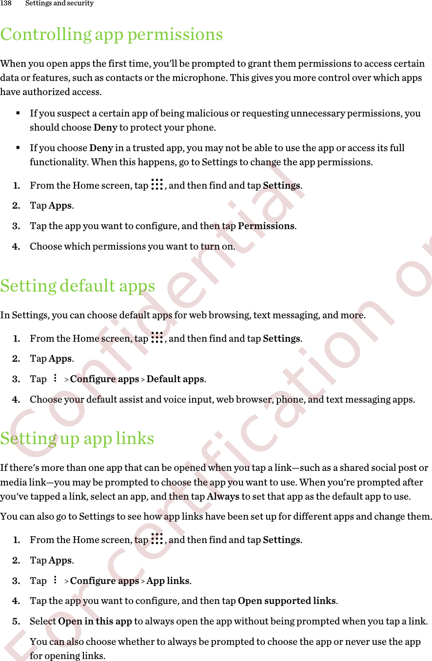 Controlling app permissionsWhen you open apps the first time, you&apos;ll be prompted to grant them permissions to access certaindata or features, such as contacts or the microphone. This gives you more control over which appshave authorized access.§If you suspect a certain app of being malicious or requesting unnecessary permissions, youshould choose Deny to protect your phone.§If you choose Deny in a trusted app, you may not be able to use the app or access its fullfunctionality. When this happens, go to Settings to change the app permissions.1. From the Home screen, tap  , and then find and tap Settings.2. Tap Apps.3. Tap the app you want to configure, and then tap Permissions.4. Choose which permissions you want to turn on.Setting default appsIn Settings, you can choose default apps for web browsing, text messaging, and more.1. From the Home screen, tap  , and then find and tap Settings.2. Tap Apps.3. Tap     Configure apps   Default apps.4. Choose your default assist and voice input, web browser, phone, and text messaging apps.Setting up app linksIf there&apos;s more than one app that can be opened when you tap a link—such as a shared social post ormedia link—you may be prompted to choose the app you want to use. When you&apos;re prompted afteryou&apos;ve tapped a link, select an app, and then tap Always to set that app as the default app to use.You can also go to Settings to see how app links have been set up for different apps and change them.1. From the Home screen, tap  , and then find and tap Settings.2. Tap Apps.3. Tap     Configure apps   App links.4. Tap the app you want to configure, and then tap Open supported links.5. Select Open in this app to always open the app without being prompted when you tap a link. You can also choose whether to always be prompted to choose the app or never use the appfor opening links.138 Settings and security        Confidential  For certification only