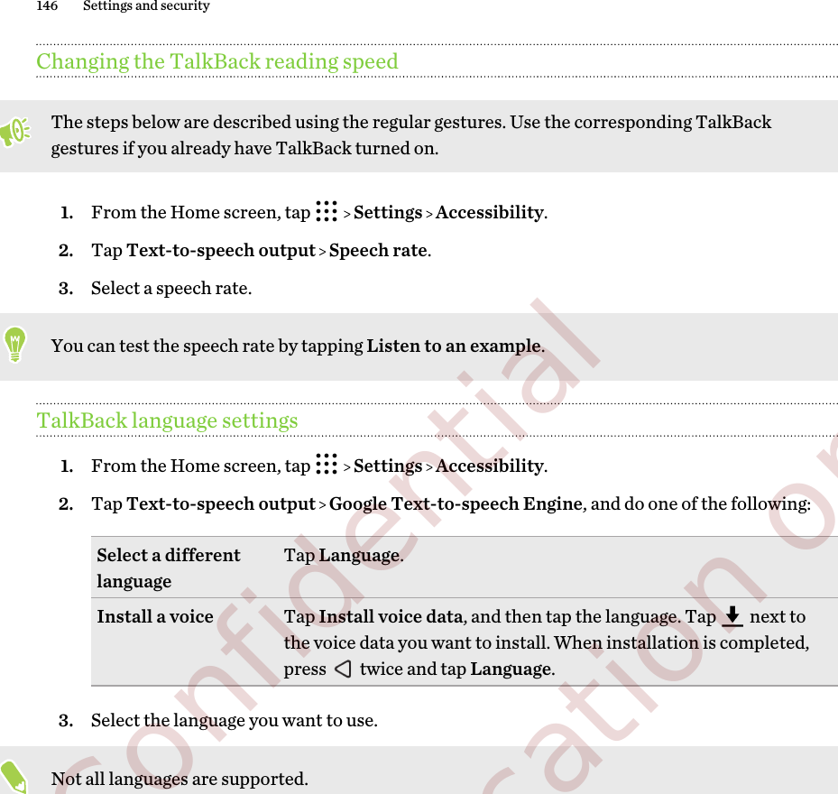 Changing the TalkBack reading speedThe steps below are described using the regular gestures. Use the corresponding TalkBackgestures if you already have TalkBack turned on.1. From the Home screen, tap     Settings   Accessibility.2. Tap Text-to-speech output   Speech rate.3. Select a speech rate. You can test the speech rate by tapping Listen to an example.TalkBack language settings1. From the Home screen, tap     Settings   Accessibility.2. Tap Text-to-speech output   Google Text-to-speech Engine, and do one of the following:Select a differentlanguage Tap Language.Install a voice Tap Install voice data, and then tap the language. Tap   next tothe voice data you want to install. When installation is completed,press   twice and tap Language.3. Select the language you want to use. Not all languages are supported.146 Settings and security        Confidential  For certification only