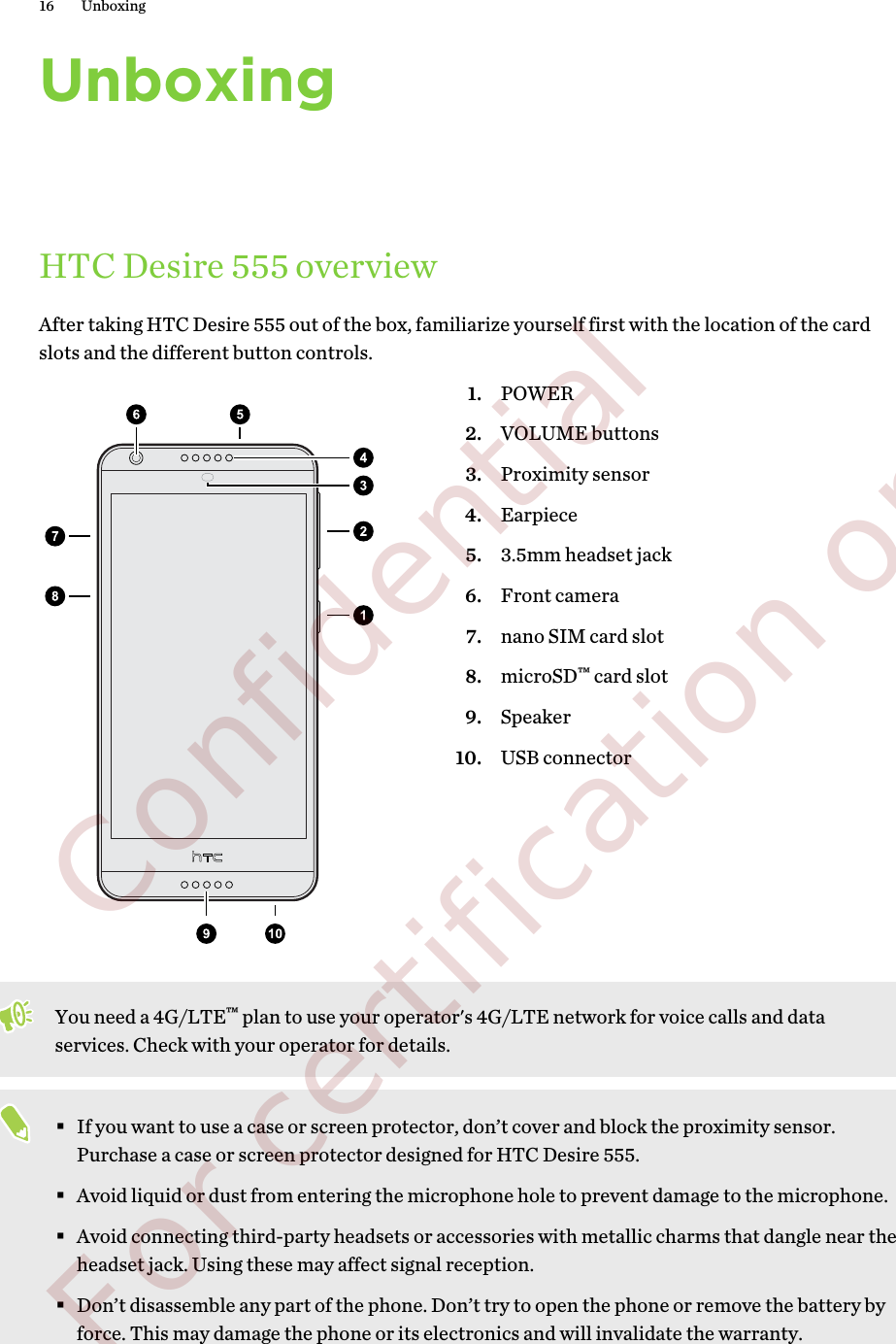 UnboxingHTC Desire 555 overviewAfter taking HTC Desire 555 out of the box, familiarize yourself first with the location of the cardslots and the different button controls.1. POWER2. VOLUME buttons3. Proximity sensor4. Earpiece5. 3.5mm headset jack6. Front camera7. nano SIM card slot8. microSD™ card slot9. Speaker10. USB connectorYou need a 4G/LTE™ plan to use your operator&apos;s 4G/LTE network for voice calls and dataservices. Check with your operator for details.§If you want to use a case or screen protector, don’t cover and block the proximity sensor.Purchase a case or screen protector designed for HTC Desire 555.§Avoid liquid or dust from entering the microphone hole to prevent damage to the microphone.§Avoid connecting third-party headsets or accessories with metallic charms that dangle near theheadset jack. Using these may affect signal reception.§Don’t disassemble any part of the phone. Don’t try to open the phone or remove the battery byforce. This may damage the phone or its electronics and will invalidate the warranty.16 Unboxing        Confidential  For certification only