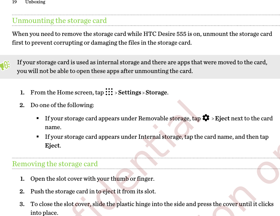 Unmounting the storage cardWhen you need to remove the storage card while HTC Desire 555 is on, unmount the storage cardfirst to prevent corrupting or damaging the files in the storage card.If your storage card is used as internal storage and there are apps that were moved to the card,you will not be able to open these apps after unmounting the card.1. From the Home screen, tap     Settings   Storage.2. Do one of the following:§If your storage card appears under Removable storage, tap     Eject next to the cardname.§If your storage card appears under Internal storage, tap the card name, and then tapEject.Removing the storage card1. Open the slot cover with your thumb or finger.2. Push the storage card in to eject it from its slot.3. To close the slot cover, slide the plastic hinge into the side and press the cover until it clicksinto place.19 Unboxing        Confidential  For certification only